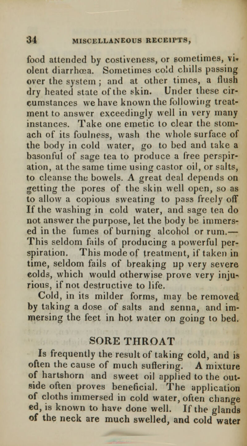 food attended by costiveness, or sometimes, vU olent diarrhoea. Sometimes cold chills passing over the system ; and at other times, a flush dry heated state of the skin. Under these cir- cumstances we have known the following treat- ment to answer exceedingly well in very many instances. Take one emetic to clear the stom- ach of its foulness, wash the whole surface of the body in cold water, go to bed and take a basonful of sage tea to produce a free perspir- ation, at the same time using castor oil, or salts, to cleanse the bowels. A great deal depends on getting the pores of the skin well open, so as to allow a copious sweating to pass freely off If the washing in cold water, and sage tea do not answer the purpose, let the body be immers- ed in the fumes of burning alcohol or rum.— This seldom fails of producing a powerful per- spiration. This mode of treatment, if taken in time, seldom fails of breaking up very severe colds, which would otherwise prove very inju-> rious, if not destructive to life. Cold, in its milder forms, may be removed by taking a dose of salts and senna, and im- mersing the feet in hot water on going to bed. SORE THROAT Is frequently the result of taking cold, and is often the cause of much suffering. A mixture of hartshorn and sweet oil applied to the out- side often proves beneficial. The application of cloths immersed in cold water, often change ed, is known to have done well. If the glands of the neck are much swelled, and cold water