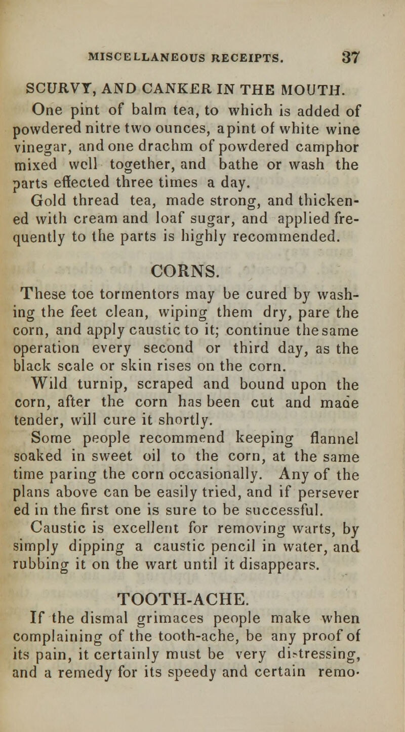 SCURVY, AND CANKER IN THE MOUTH. One pint of balm tea, to which is added of powdered nitre two ounces, apint of white wine vinegar, and one drachm of powdered camphor mixed well together, and bathe or wash the parts effected three times a day. Gold thread tea, made strong, and thicken- ed with cream and loaf sugar, and applied fre- quently to the parts is highly recommended. CORNS. These toe tormentors may be cured by wash- ing the feet clean, wiping them dry, pare the corn, and apply caustic to it; continue the same operation every second or third day, as the black scale or skin rises on the corn. Wild turnip, scraped and bound upon the corn, after the corn has been cut and made tender, will cure it shortly. Some people recommend keeping flannel soaked in sweet oil to the corn, at the same time paring the corn occasionally. Any of the plans above can be easily tried, and if persever ed in the first one is sure to be successful. Caustic is excellent for removing warts, by simply dipping a caustic pencil in water, and rubbing it on the wart until it disappears. TOOTH-ACHE. If the dismal grimaces people make when complaining of the tooth-ache, be any proof of its pain, it certainly must be very distressing, and a remedy for its speedy and certain remo-