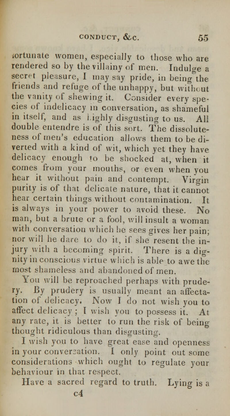 iortunate women, especially to (hose who are rendered so by the villainy of men. Indulge a secret pleasure, I may say pride, in being the friends and refuge of the unhappy, but without the vanity of shewing it. Consider every spe- cies of indelicacy in conversation, as shameful in itself, and as highly disgusting to us. Ali double entendre is of this sort. The dissolute- ness of men's education allows them to be di- verted with a kind of wit, which yet they have delicacy enough to be shocked at, when it comes from your mouths, or even when you hear it without pain and contempt. Virgin purity is of that delicate nature, that it cannot hear certain things without contamination. It is always in your power to avoid these. No man, but a brute or a fool, will insult a woman with conversation which he sees gives her pain; nor will he dare to do it, if she resent the in- jury with a becoming spirit. There is a dig- nity in conscious virtue which is able to awe the most shameless and abandoned of men. You will be reproached perhaps with prude- ry. By prudery is usually meant an affecta- tion of delicacy. Now I do not wish you to affect delicacy ; I wish you to possess it. At any rate, it is better to run the risk of being thought ridiculous than dL«crustin<>\ T ' 1 1 1 wish you to have great ease and openness in your conversation. I only point out some considerations which ought to regulate your behaviour in that respect. Have a sacred regard to truth. Lying is a c4