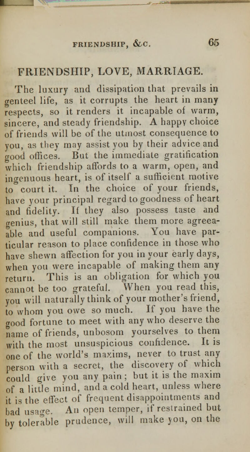 FRIENDSHIP, &C. G5 FRIENDSHIP, LOVE, MARRIAGE. The luxury and dissipation that prevails in genteel life, as it corrupts the heart in many respects, so it renders it incapable of warm, sincere, and steady friendship. A happy choice of friends will be of the utmost consequence to you, as they may assist you by their advice and good offices. But the immediate gratification which friendship affords to a warm, open, and ingenuous heart, is of itself a sufficient motive to court it. In the choice of your friends, have your principal regard to goodness of heart and fidelity. If they also possess taste and genius, that will still make them more agreea- able and useful companions. You have par- ticular reason to place confidence in those who have shewn affection for you in your early days, when you were incapable of making them any return. This is an obligation for which you cannot be too grateful. When you read this, you will naturally think of your mother's friend, to whom you owe so much. If you have the good fortune to meet with any who deserve the name of friends, unbosom yourselves to them with the most unsuspicious confidence. It is one of the world's maxims, never to trust any person with a secret, the discovery of which could give you any pain ; but it is the maxim of a little mind, and a cold heart, unless where it is the effect of frequent disappointments and bad usage. An open temper, if restrained but by tolerable prudence, will make you, on the