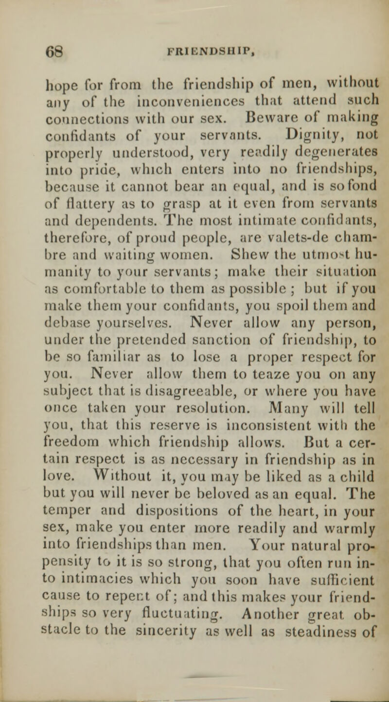 hope for from the friendship of men, without any of the inconveniences that attend such connections with our sex. Beware of making confidants of your servants. Dignity, not properly understood, very readily degenerates into pride, which enters into no friendships, hecause it cannot bear an equal, and is so fond of flattery as to grasp at it even from servants and dependents. The most intimate confidants, therefore, of proud people, are valets-de cham- bre and waiting women. Shew the utmo>t hu- manity to your servants; make their situation as comfortable to them as possible ; but if you make them your confidants, you spoil them and debase yourselves. Never allow any person, under the pretended sanction of friendship, to be so familiar as to lose a proper respect for you. Never allow them to teaze you on any subject that is disagreeable, or where you have once taken your resolution. Many will tell you, that this reserve is inconsistent with the freedom which friendship allows. But a cer- tain respect is as necessary in friendship as in love. Without it, you may be liked as a child but you will never be beloved as an equal. The temper and dispositions of the heart, in your sex, make you enter more readily and warmly into friendships than men. Your natural pro- pensity to it is so strong, that you often run in- to intimacies which you soon have sufficient cause to repent of; and this makes your friend- ships so very fluctuating. Another great, ob- stacle to the sincerity as well as steadiness of