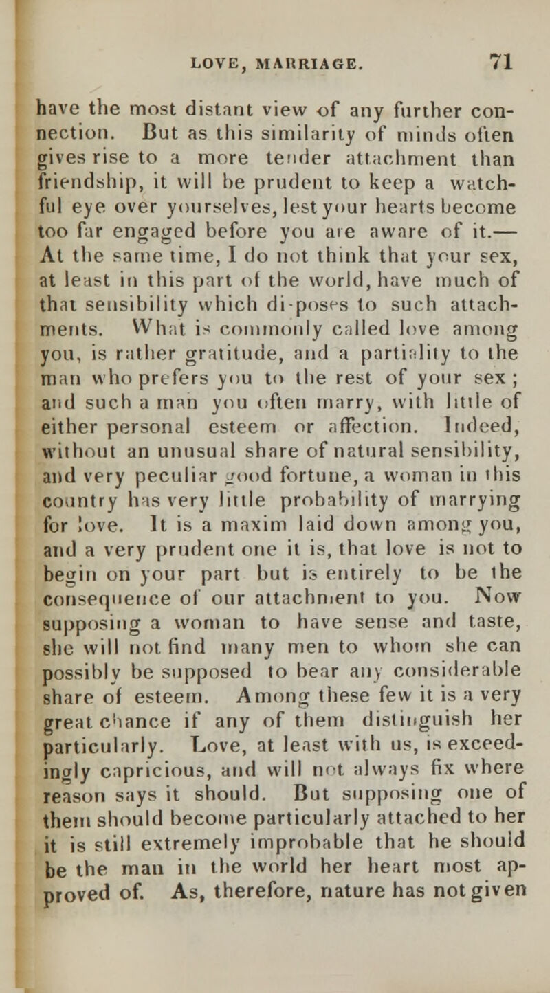 have the most distant view of any further con- nection. But as this similarity of minds often gives rise to a more tender attachment than friendship, it will be prudent to keep a watch- ful eye over yourselves, lest your hearts become too far engaged before you are aware of it.— At the same time, I do not think that your sex, at least in this part of the world, have much of that sensibility which di-posf-s to such attach- ments. What is commonly called love among you, is rather gratitude, and a partirdity to the man who prefers you to the rest of your sex; and such a man you often marry, with little of either personal esteem or affection. Indeed, without an unusual share of natural sensibility, and very peculiar good fortune, a woman in this country has very little probability of marrying for love. It is a maxim laid down among you, and a very prudent one it is, that love is not to begin on your part but is entirely to be ihe consequence of our attachment to you. Now supposing a woman to have sense and taste, she will not find many men to whom she can possibly be supposed to bear any considerable share of esteem. Among these few it is a very great chance if any of them distinguish her particularly. Love, at least with us, is exceed- ingly capricious, and will not always fix where reason says it should. But supposing one of them should become particularly attached to her it is still extremely improbable that he should be the man in the world her heart most ap- proved of. As, therefore, nature has not given
