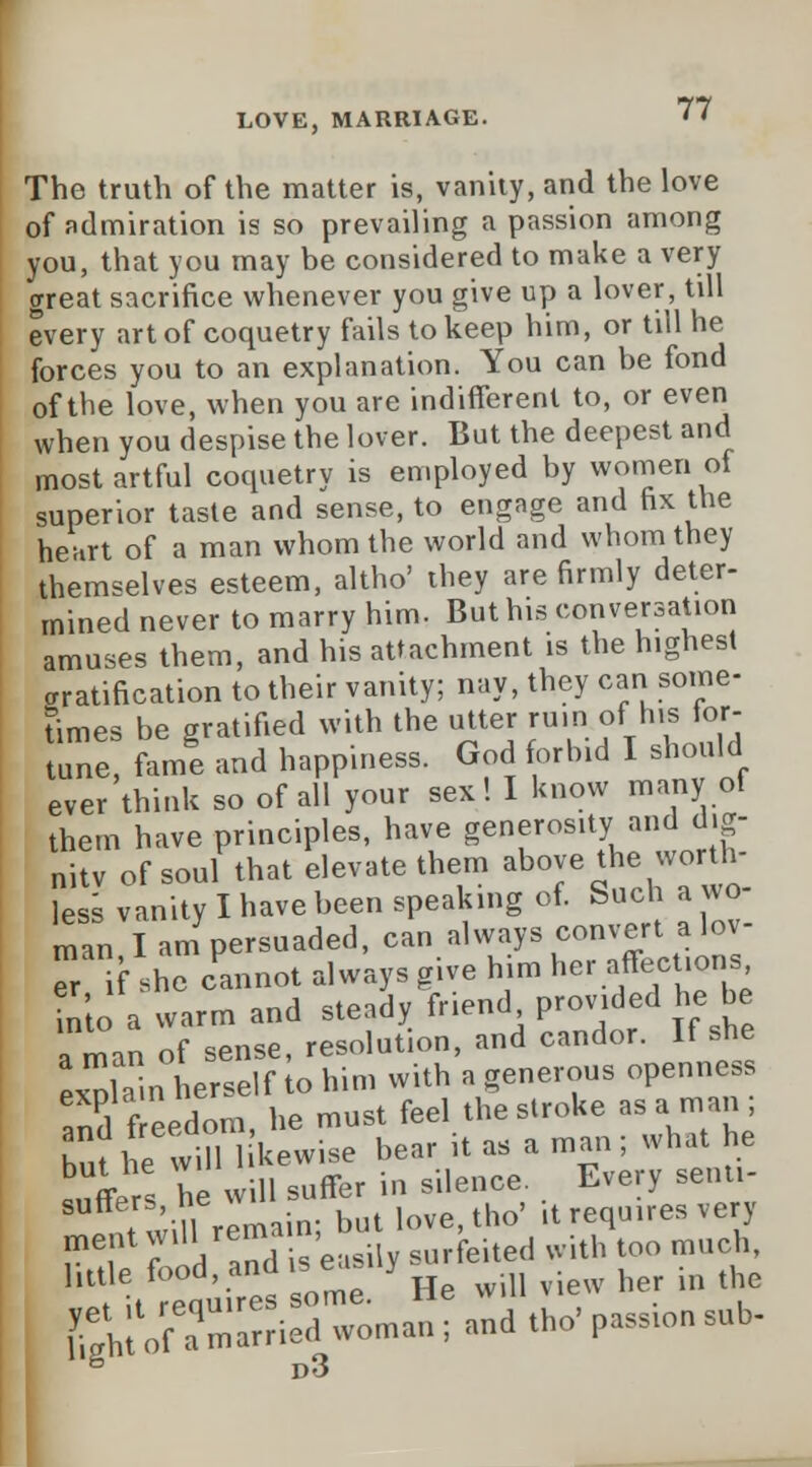 7? The truth of the matter is, vanity, and the love of admiration is so prevailing a passion among you, that you may be considered to make a very crreat sacrifice whenever you give up a lover, till every art of coquetry fails to keep him, or till he forces you to an explanation. You can be fond of the love, when you are indifferent to, or even when you despise the lover. But the deepest and most artful coquetry is employed by women of superior taste and sense, to engage and fix the heart of a man whom the world and whom they themselves esteem, altho' they are firmly deter- mined never to marry him. But his conversation amuses them, and his attachment is the highest aratification to their vanity; nay, they can some- times be gratified with the utter rum of his for- tune, fame and happiness. God forbid I should ever think so of all your sex! I know many of them have principles, have generosity and dig- nity of soul that elevate them above the worth- ies vanity I have been speaking of. Such a wo- man, I am persuaded, can always convert alov- er if she cannot always give him her affec ions Into a warm and steady friend provided he be a man of sense, resolution, and candor. If she explain herself to him with a generous openness 3 freedom, he must feel the stroke as a man hut he will 1 kewise bear it as a man; what he Offers he will suffer in silence. Every senu- ntwi 1 remain; but love.tho' it requires very ment wil ^™m'easi, surfeited with too much, Sttlires some. ' He will view her in the SI of a married woman ; and the' passmn sub-