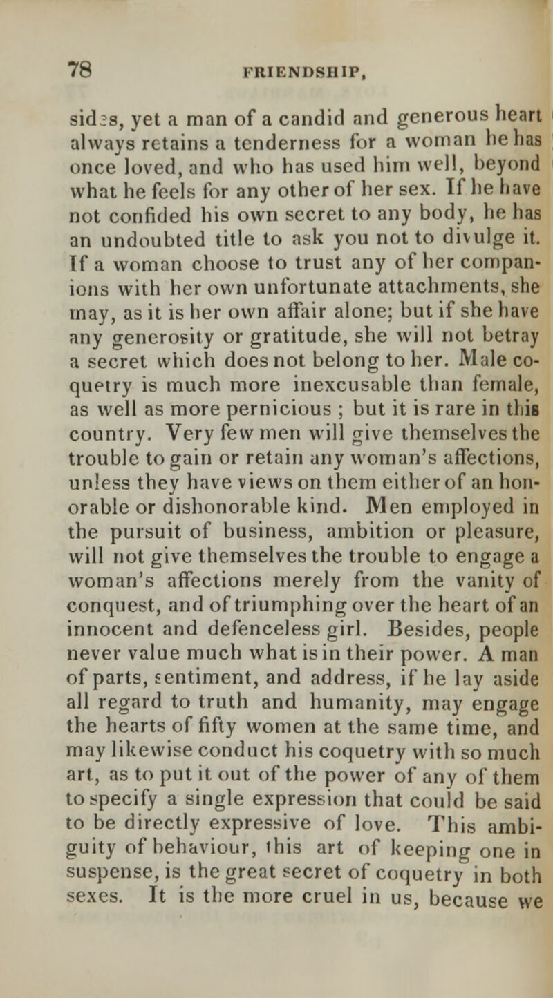 7^ sid3s, yet a man of a candid and generous heart always retains a tenderness for a woman he has once loved, and who has used him well, beyond what he feels for any other of her sex. If he have not confided his own secret to any body, he has an undoubted title to ask you not to divulge it. If a woman choose to trust any of her compan- ions with her own unfortunate attachments, she may, as it is her own affair alone; but if she have any generosity or gratitude, she will not betray a secret which does not belong to her. Male co- quetry is much more inexcusable than female, as well as more pernicious ; but it is rare in this country. Very few men will give themselves the trouble to gain or retain any woman's affections, unless they have views on them either of an hon- orable or dishonorable kind. Men employed in the pursuit of business, ambition or pleasure, will not give themselves the trouble to engage a woman's affections merely from the vanity of conquest, and of triumphing over the heart of an innocent and defenceless girl. Besides, people never value much what is in their power. A man of parts, sentiment, and address, if he lay aside all regard to truth and humanity, may engage the hearts of fifty women at the same time, and may likewise conduct his coquetry with so much art, as to put it out of the power of any of them to specify a single expression that could be said to be directly expressive of love. This ambi- guity of behaviour, this art of keeping one in suspense, is the great secret of coquetry in both sexes. It is the more cruel in us, because we