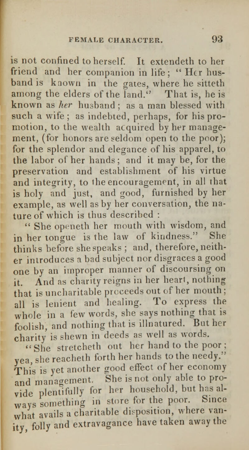 is not confined to herself. It extendeth to her friend and her companion in life;  Her hus- band is known in the gates, where he sitteth among the elders of the land. That is, he is known as her husband ; as a man blessed with such a wife; as indebted, perhaps, for his pro- motion, to the wealth acquired by her manage- ment, (for honors are seldom open to the poor); for the splendor and elegance of his apparel, to the labor of her hands; and it may be, for the preservation and establishment of his virtue and integrity, to ihe encouragement, in all that is holy and just, and good, furnished by her example, as well as by her conversation, the na- ture of which is thus described :  She openeth her mouth with wisdom, and in her tongue is the law of kindness. She thinks before she speaks ; and, therefore, neith- er introduces a bad subject nor disgraces a good one by an improper manner of discoursing on it. And as charity reigns in her heart, nothing that is uncharitable proceeds out of her mouth ; all is lenient and healing. To express the whole in a few words, she says nothing that is foolish, and nothing that is illnatured. But her charity is shewn in deeds as well as words. She stretcheth out her hand to the poor ; yea, she reacheth forth her hands to the needy. This is yet another good effect of her economy and management. She is not only able to pro- vide plentifully for her household, but has al- ways something in store for the poor. Since what avails a charitable disposit.on, where van- ity folly and extravagance have taken away the