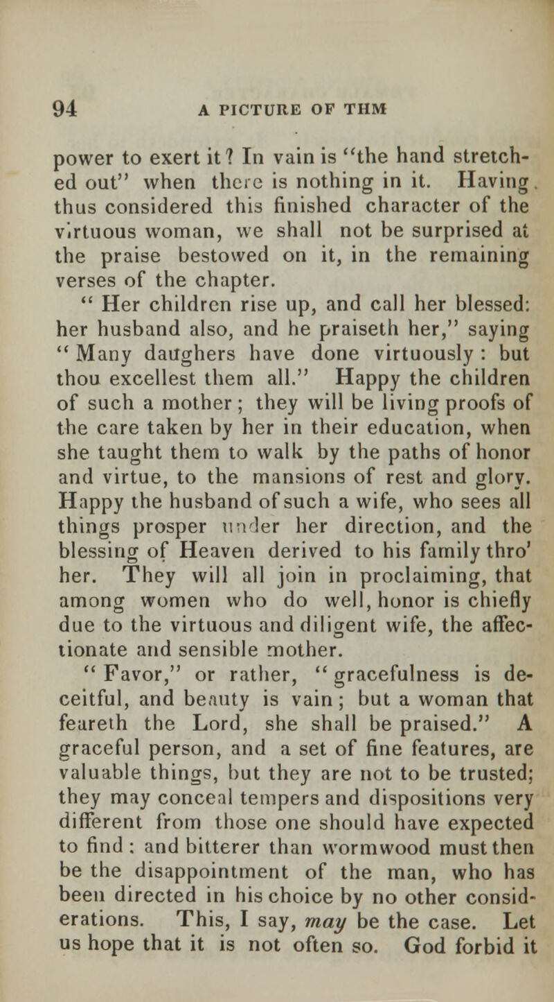 power to exert it? In vain is the hand stretch- ed out when there is nothing in it. Having, thus considered this finished character of the virtuous woman, we shall not be surprised at the praise bestowed on it, in the remaining verses of the chapter.  Her children rise up, and call her blessed: her husband also, and he praiseth her, saying  Many daughers have done virtuously : but thou excellest them all. Happy the children of such a mother; they will be living proofs of the care taken by her in their education, when she taught them to walk by the paths of honor and virtue, to the mansions of rest and glory. Happy the husband of such a wife, who sees all things prosper under her direction, and the blessing of Heaven derived to his family thro' her. They will all join in proclaiming, that among women who do well, honor is chiefly due to the virtuous and diligent wife, the affec- tionate and sensible mother.  Favor, or rather,  gracefulness is de- ceitful, and beauty is vain; but a woman that feareth the Lord, she shall be praised. A graceful person, and a set of fine features, are valuable things, but they are not to be trusted; they may conceal tempers and dispositions very different from those one should have expected to find : and bitterer than wormwood must then be the disappointment of the man, who has been directed in his choice by no other consid- erations. This, I say, may be the case. Let us hope that it is not often so. God forbid it