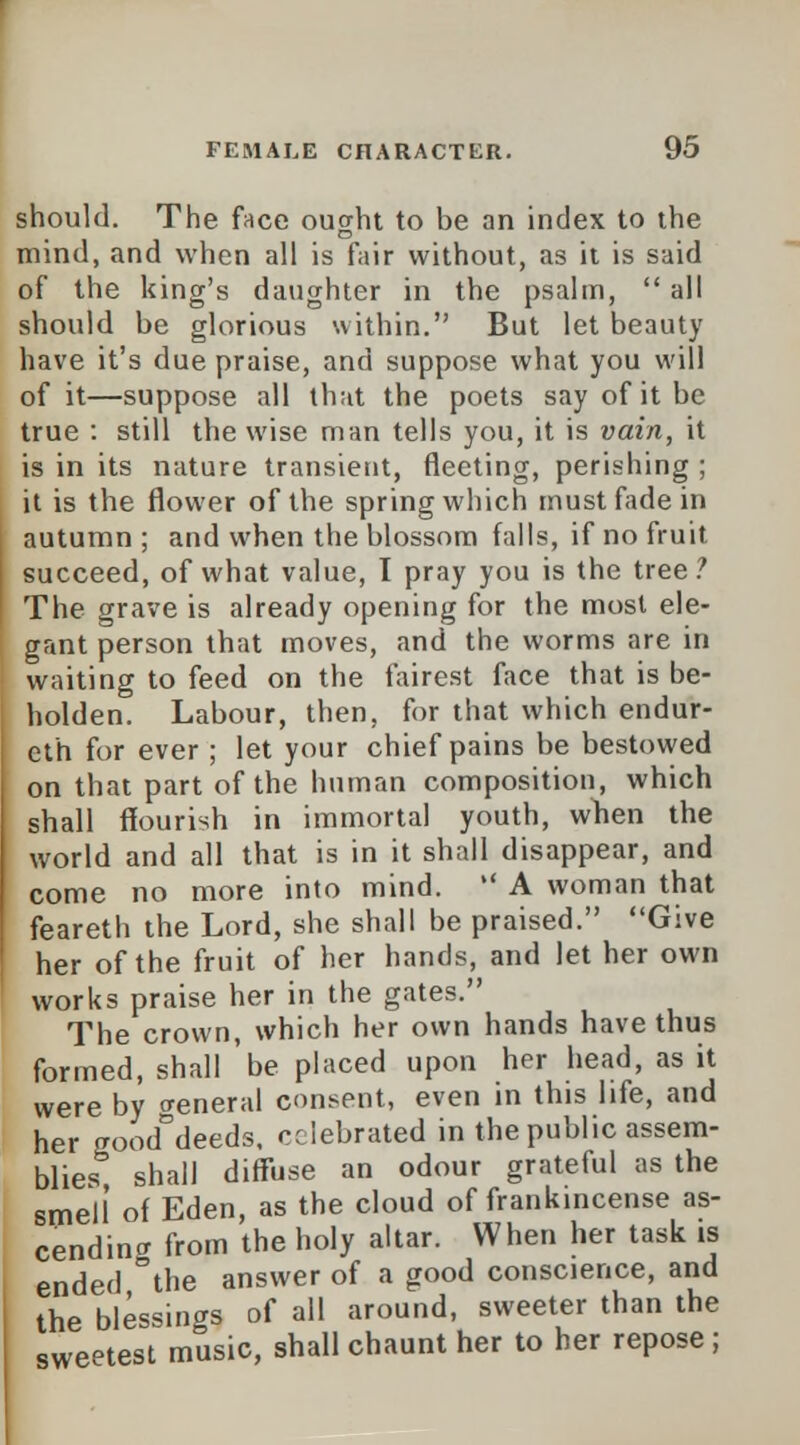 should. The face ought to be an index to the mind, and when all is fair without, as it is said of the king's daughter in the psalm,  all should be glorious within. But let beauty have it's due praise, and suppose what you will of it—suppose all that the poets say of it be true : still the wise man tells you, it is vain, it is in its nature transient, fleeting, perishing ; it is the flower of the spring which must fade in autumn ; and when the blossom falls, if no fruit succeed, of what value, I pray you is the tree ? The grave is already opening for the most ele- gant person that moves, and the worms are in waiting to feed on the fairest face that is be- holden. Labour, then, for that which endur- cth for ever ; let your chief pains be bestowed on that part of the human composition, which shall flourish in immortal youth, when the world and all that is in it shall disappear, and come no more into mind.  A woman that feareth the Lord, she shall be praised. Give her of the fruit of her hands, and let her own works praise her in the gates. The crown, which her own hands have thus formed, shall be placed upon her head, as it were by creneral consent, even in this life, and her gooddeeds, celebrated in the public assem- blies shall diffuse an odour grateful as the smell of Eden, as the cloud of frankincense as- cending from the holy altar. When her task is ended °the answer of a good conscience, and the blessings of all around, sweeter than the sweetest music, shall chaunt her to her repose;