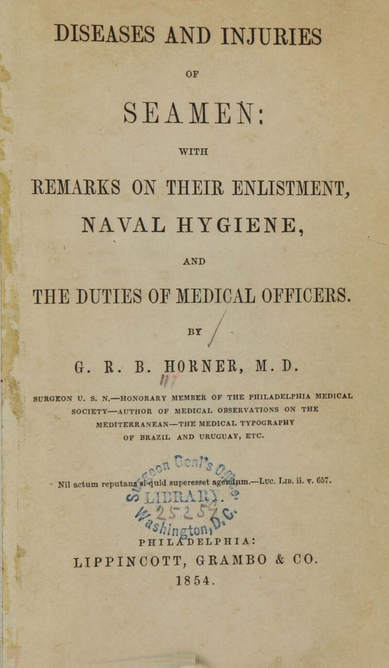 DISEASES AND INJURIES OF SEAMEN: WITH REMARKS ON THEIR ENLISTMENT, NAVAL HYGIENE, AND THE DUTIES OF MEDICAL OFFICERS. Br / G. R. B. HORNER, M. D. SURGEON U. S. N.—HONORARY MEMBER OF THE PHILADELPHIA MEDICAL SOCIETY—AUTHOR OF MEDICAL OBSERVATIONS ON THE MEDITERRANEAN—THE MEDICAL TYPOGRAPHY OF BRAZIL AND URUGUAY, ETC. • Nil actum reputana si-quid superesset agfteanm.—Luc. Lib. ii. y. 657. rsi rr»Ti A ^A/ngtonP' PHILADELPHIA: LIPPINCOTT, GRAMBO & CO. 1854.