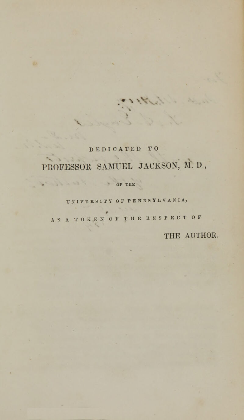 DEDICATED TO PROFESSOR SAMUEL JACKSON, M. D., * OF THE UNIVERSITY OF PENNSYLVANIA, AS A T O K E N OF THE RESPECT OF THE AUTHOR.