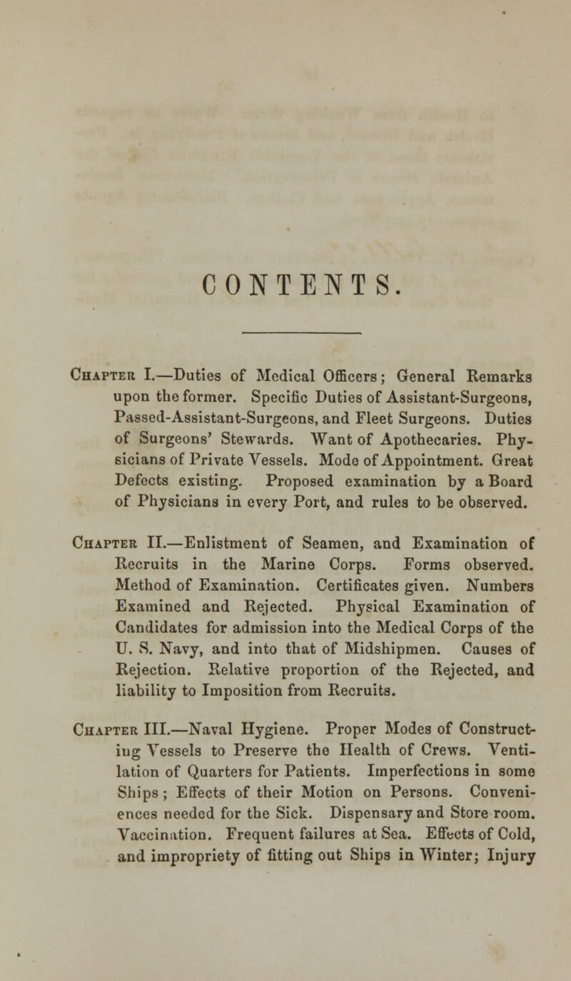 CONTENTS. Chapter I.—Duties of Medical Officers; General Remarks upon the former. Specific Duties of Assistant-Surgeons, Passed-Assistant-Surgeons, and Fleet Surgeons. Duties of Surgeons' Stewards. Want of Apothecaries. Phy- sicians of Private Vessels. Mode of Appointment. Great Defects existing. Proposed examination by a Board of Physicians in every Port, and rules to be observed. Chapter II.—Enlistment of Seamen, and Examination of Recruits in the Marine Corps. Forms observed. Method of Examination. Certificates given. Numbers Examined and Rejected. Physical Examination of Candidates for admission into the Medical Corps of the U. S. Navy, and into that of Midshipmen. Causes of Rejection. Relative proportion of the Rejected, and liability to Imposition from Recruits. Chapter III.—Naval Hygiene. Proper Modes of Construct- ing Vessels to Preserve the Health of Crews. Venti- lation of Quarters for Patients. Imperfections in some Ships ; Effects of their Motion on Persons. Conveni- ences needed for the Sick. Dispensary and Store room. Vaccination. Frequent failures at Sea. Effects of Cold, and impropriety of fitting out Ships in Winter; Injury