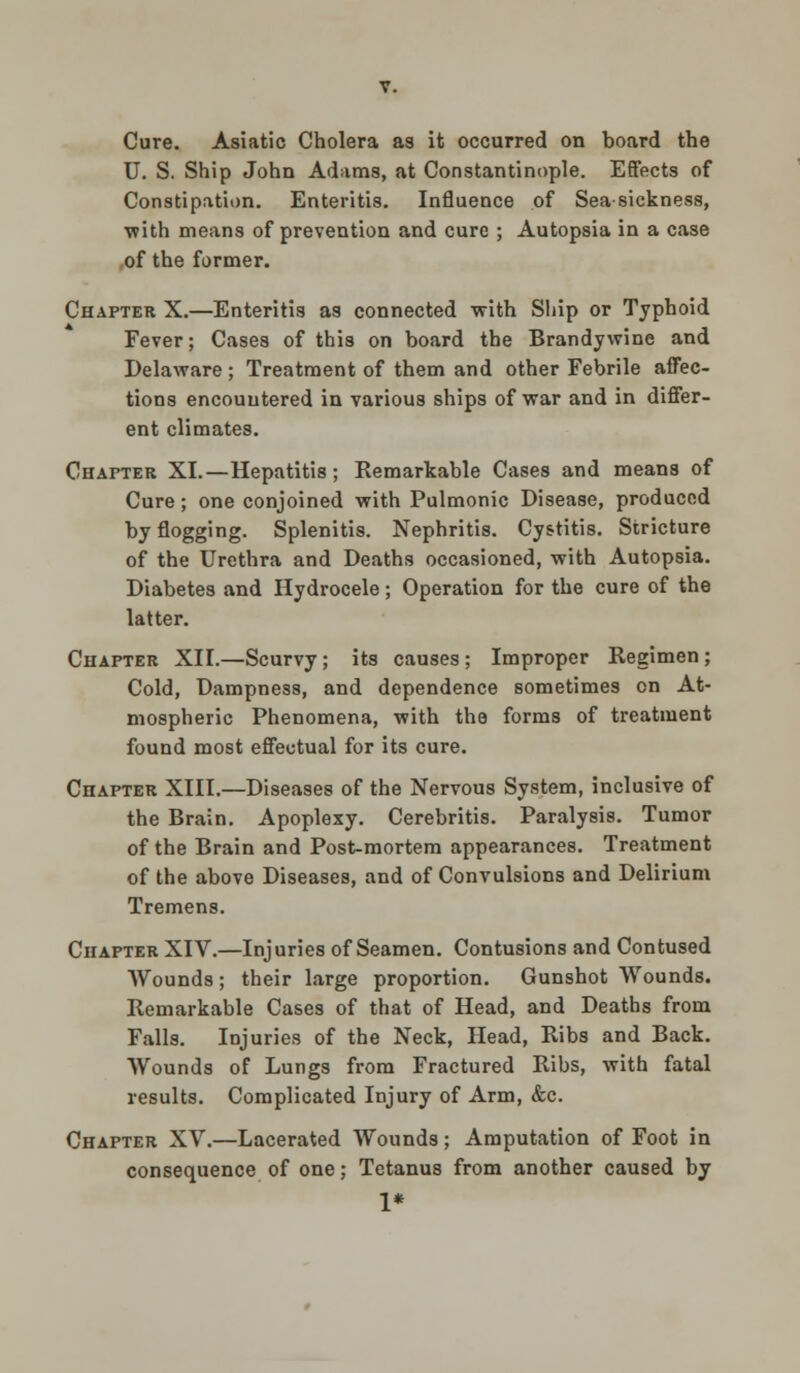 Cure. Asiatic Cholera as it occurred on board the U. S. Ship John Adams, at Constantinople. Effects of Constipation. Enteritis. Influence of Seasickness, with means of prevention and cure ; Autopsia in a case of the former. Chapter X.—Enteritis as connected with Ship or Typhoid Fever; Cases of this on board the Brandywine and Delaware; Treatment of them and other Febrile affec- tions encountered in various ships of war and in differ- ent climates. Chapter XI.—Hepatitis; Remarkable Cases and means of Cure; one conjoined with Pulmonic Disease, produced by flogging. Splenitis. Nephritis. Cystitis. Stricture of the Urethra and Deaths occasioned, with Autopsia. Diabetes and Hydrocele; Operation for the cure of the latter. Chapter XII.—Scurvy; its causes ; Improper Regimen; Cold, Dampness, and dependence sometimes on At- mospheric Phenomena, with the forms of treatment found most effectual for its cure. Chapter XIII.—Diseases of the Nervous System, inclusive of the Brain. Apoplexy. Cerebritis. Paralysis. Tumor of the Brain and Post-mortem appearances. Treatment of the above Diseases, and of Convulsions and Delirium Tremens. Chapter XIV.—Injuries of Seamen. Contusions and Contused Wounds; their large proportion. Gunshot Wounds. Remarkable Cases of that of Head, and Deaths from Falls. Injuries of the Neck, Head, Ribs and Back. Wounds of Lungs from Fractured Ribs, with fatal results. Complicated Injury of Arm, &c. Chapter XV.—Lacerated Wounds; Amputation of Foot in consequence of one; Tetanus from another caused by 1*