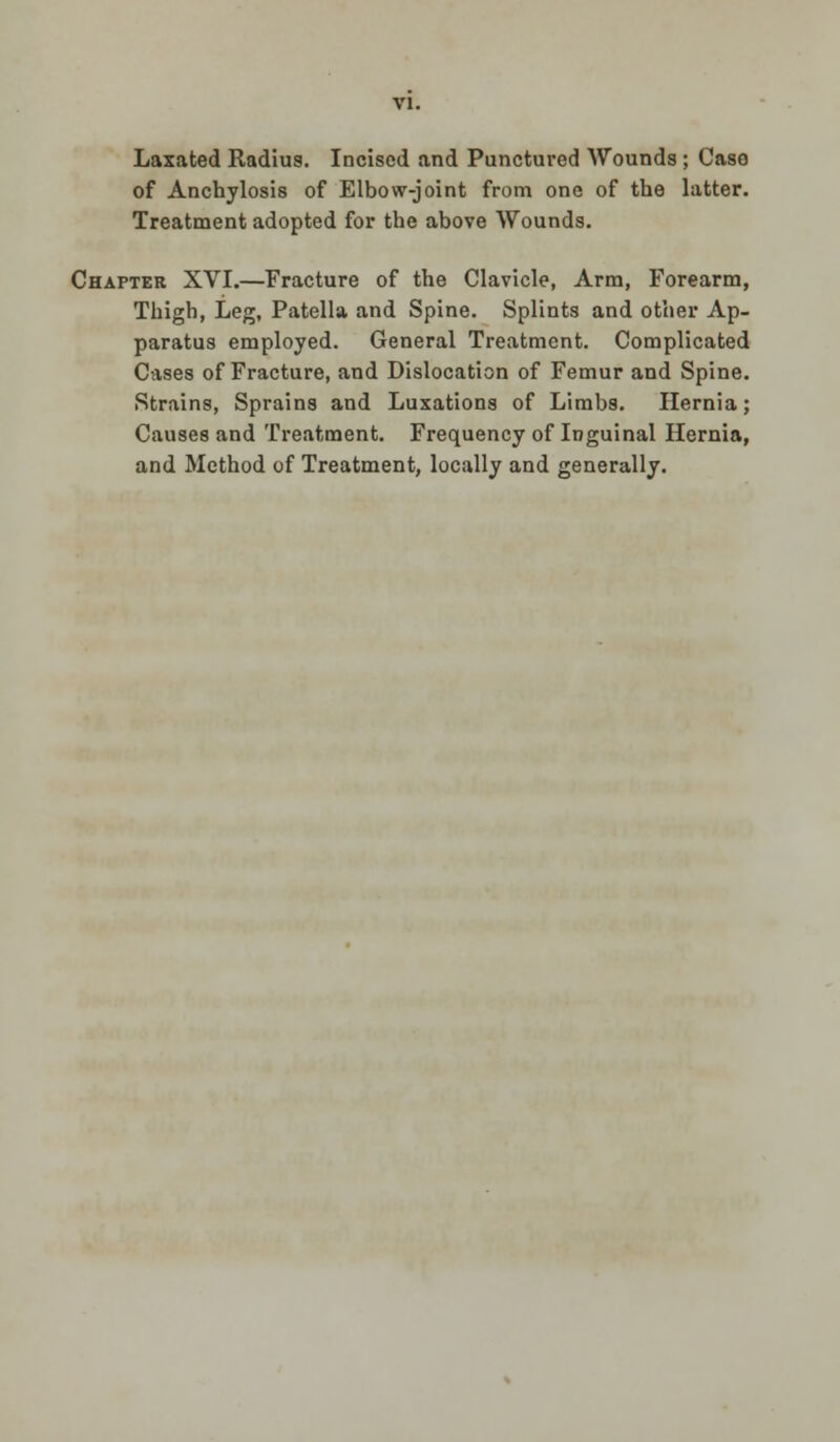 Laxated Radius. Incised and Punctured Wounds ; Case of Anchylosis of Elbow-joint from one of the latter. Treatment adopted for the above Wounds. Chapter XVI.—Fracture of the Clavicle, Arm, Forearm, Thigh, Leg, Patella and Spine. Splints and other Ap- paratus employed. General Treatment. Complicated Cases of Fracture, and Dislocation of Femur and Spine. Strains, Sprains and Luxations of Limbs. Hernia; Causes and Treatment. Frequency of Inguinal Hernia, and Method of Treatment, locally and generally.