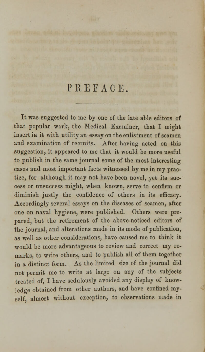 PREFACE. It was suggested to me by one of the late able editors of that popular work, the Medical Examiner, that I might insert in it with utility an essay on the enlistment of seamen and examination of recruits. After having acted on this suggestion, it appeared to me that it would be more useful to publish in the same journal some of the most interesting cases and most important facts witnessed by me in my prac- tice, for although it may not have been novel, yet its suc- cess or unsuccess might, when known, serve to confirm or diminish justly the confidence of others in its efficacy. Accordingly several essays on the diseases of seamen, after one on naval hygiene, were published. Others were pre- pared, but the retirement of the above-noticed editors of the journal, and alterations made in its mode of publication, as well as other considerations, have caused me to think it would be more advantageous to review and correct my re- marks, to write others, and to publish all of them together in a distinct form. As the limited size of the journal did not permit me to write at large on any of the subjects treated of, I have sedulously avoided any display of know- ledge obtained from other authors, and have confined my- self almost without exception, to observations n.ade in