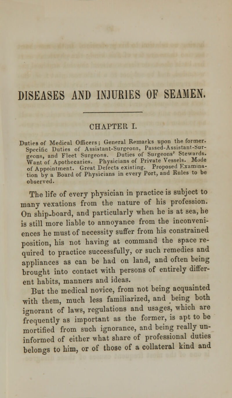 DISEASES AND INJURIES OF SEAMEN, CHAPTER I. Duties of Medical Officers; General Remarks upon the former. Specific Duties of Assistant-Surgeons, Passed-Assistant-Sur- geons, and Fleet Surgeons. Duties of Surgeons' Stewards. Want of Apothecaries. Physicians of Private Vessels. Mode of Appointment. Great Defects existing. Proposed Examina- tion by a Board of Physicians in every Port, and Rules to be observed. The life of every physician in practice is subject to many vexations from the nature of his profession. On ship-board, and particularly when he is at sea, he is still more liable to annoyance from the inconveni- ences he must of necessity suffer from his constrained position, his not having at command the space re- quired to practice successfully, or such remedies and appliances as can be had on land, and often being brought into contact with persons of entirely differ- ent habits, manners and ideas. But the medical novice, from not being acquainted with them, much less familiarized, and being both ignorant of laws, regulations and usages, which are frequently as important as the former, is apt to be mortified from such ignorance, and being really un- informed of either what share of professional duties belongs to him, or of those of a collateral kind and