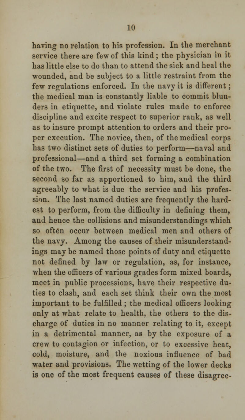 having no relation to his profession. In the merchant service there are few of this kind ; the physician in it has little else to do than to attend the sick and heal the wounded, and be subject to a little restraint from the few regulations enforced. In the navy it is different; the medical man is constantly liable to commit blun- ders in etiquette, and violate rules made to enforce discipline and excite respect to superior rank, as well as to insure prompt attention to orders and their pro- per execution. The novice, then, of the medical corps has two distinct sets of duties to perform—naval and professional—and a third set forming a combination of the two. The first of necessity must be done, the second so far as apportioned to him, and the third agreeably to what is due the service and his profes- sion. The last named duties are frequently the hard- est to perform, from the difficulty in defining them, and hence the collisions and misunderstandings which so often occur between medical men and others of the navy. Among the causes of their misunderstand- ings may be named those points of duty and etiquette not defined by law or regulation, as, for instance, when the officers of various grades form mixed boards, meet in public processions, have their respective du- ties to clash, and each set think their own the most important to be fulfilled; the medical officers looking only at what relate to health, the others to the dis- charge of duties in no manner relating to it, except in a detrimental manner, as by the exposure of a crew to contagion or infection, or to excessive heat, cold, moisture, and the noxious influence of bad water and provisions. The wetting of the lower decks is one of the most frequent causes of these disagree-