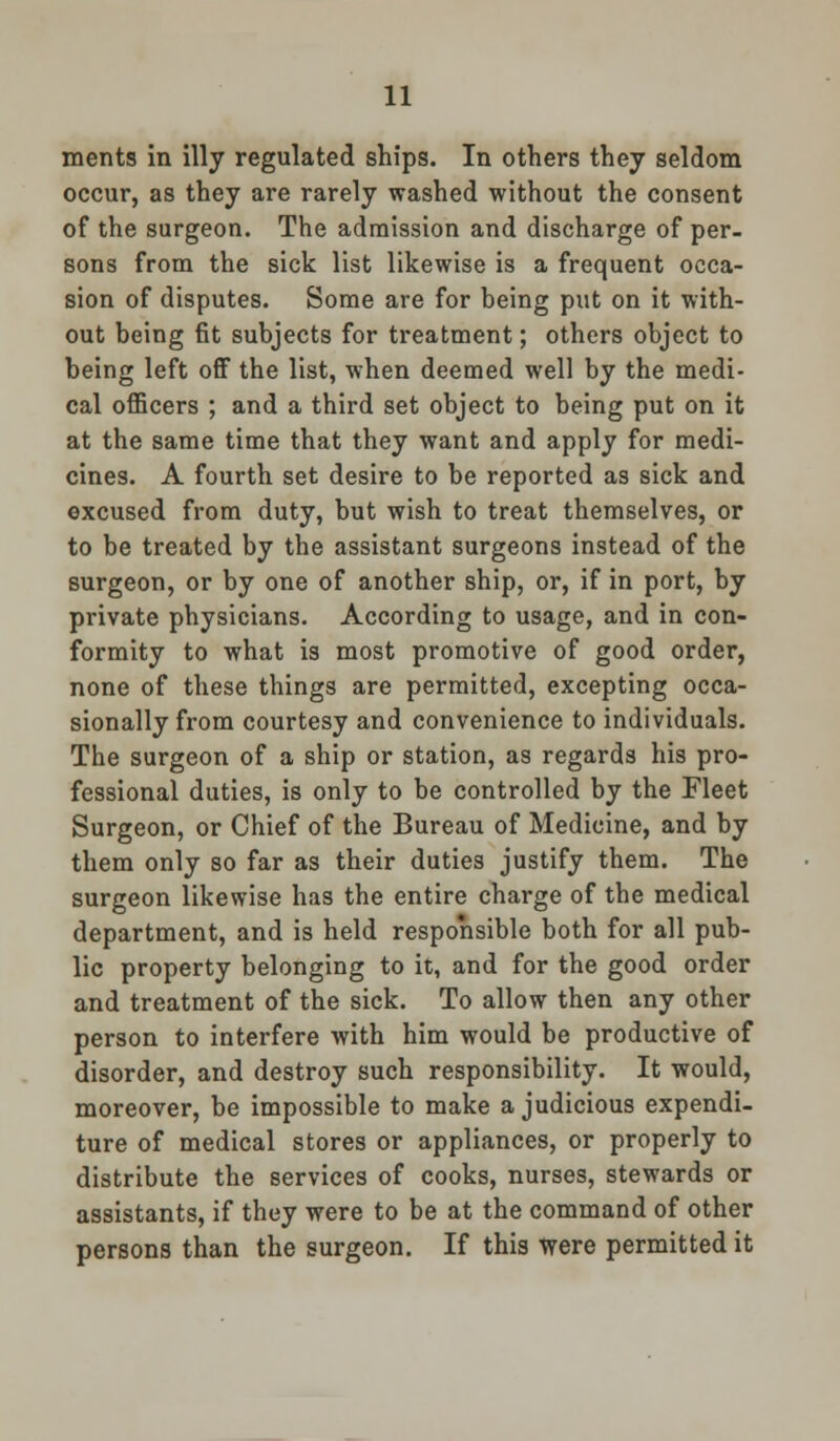 ments in illy regulated ships. In others they seldom occur, as they are rarely washed without the consent of the surgeon. The admission and discharge of per- sons from the sick list likewise is a frequent occa- sion of disputes. Some are for being put on it with- out being fit subjects for treatment; others object to being left off the list, when deemed well by the medi- cal officers ; and a third set object to being put on it at the same time that they want and apply for medi- cines. A fourth set desire to be reported as sick and excused from duty, but wish to treat themselves, or to be treated by the assistant surgeons instead of the surgeon, or by one of another ship, or, if in port, by private physicians. According to usage, and in con- formity to what is most promotive of good order, none of these things are permitted, excepting occa- sionally from courtesy and convenience to individuals. The surgeon of a ship or station, as regards his pro- fessional duties, is only to be controlled by the Fleet Surgeon, or Chief of the Bureau of Medicine, and by them only so far as their duties justify them. The surgeon likewise has the entire charge of the medical department, and is held responsible both for all pub- lic property belonging to it, and for the good order and treatment of the sick. To allow then any other person to interfere with him would be productive of disorder, and destroy such responsibility. It would, moreover, be impossible to make a judicious expendi- ture of medical stores or appliances, or properly to distribute the services of cooks, nurses, stewards or assistants, if they were to be at the command of other persons than the surgeon. If this were permitted it