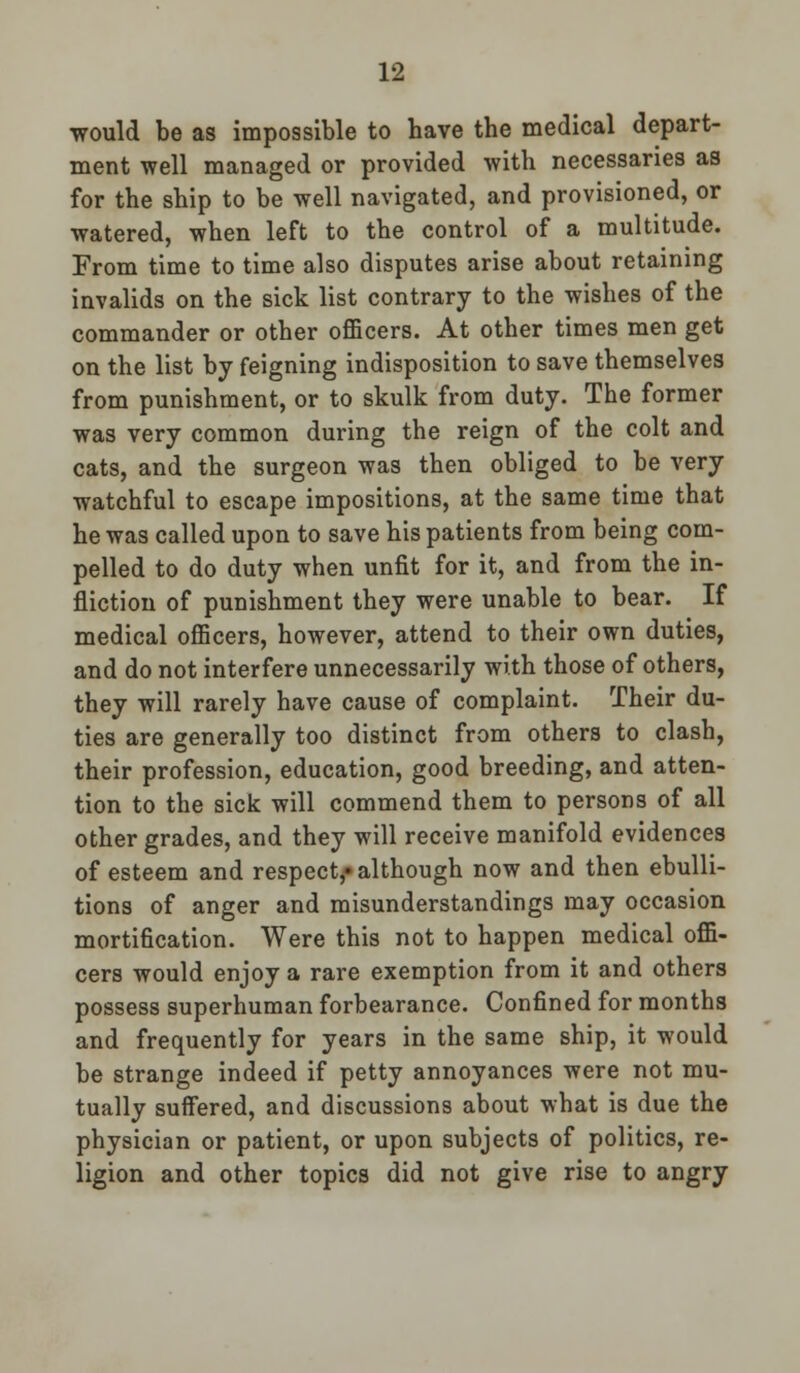 would be as impossible to have the medical depart- ment well managed or provided with necessaries as for the ship to be well navigated, and provisioned, or watered, when left to the control of a multitude. From time to time also disputes arise about retaining invalids on the sick list contrary to the wishes of the commander or other officers. At other times men get on the list by feigning indisposition to save themselves from punishment, or to skulk from duty. The former was very common during the reign of the colt and cats, and the surgeon was then obliged to be very watchful to escape impositions, at the same time that he was called upon to save his patients from being com- pelled to do duty when unfit for it, and from the in- fliction of punishment they were unable to bear. If medical officers, however, attend to their own duties, and do not interfere unnecessarily with those of others, they will rarely have cause of complaint. Their du- ties are generally too distinct from others to clash, their profession, education, good breeding, and atten- tion to the sick will commend them to persons of all other grades, and they will receive manifold evidences of esteem and respect,* although now and then ebulli- tions of anger and misunderstandings may occasion mortification. Were this not to happen medical offi- cers would enjoy a rare exemption from it and others possess superhuman forbearance. Confined for months and frequently for years in the same ship, it would be strange indeed if petty annoyances were not mu- tually suffered, and discussions about what is due the physician or patient, or upon subjects of politics, re- ligion and other topics did not give rise to angry