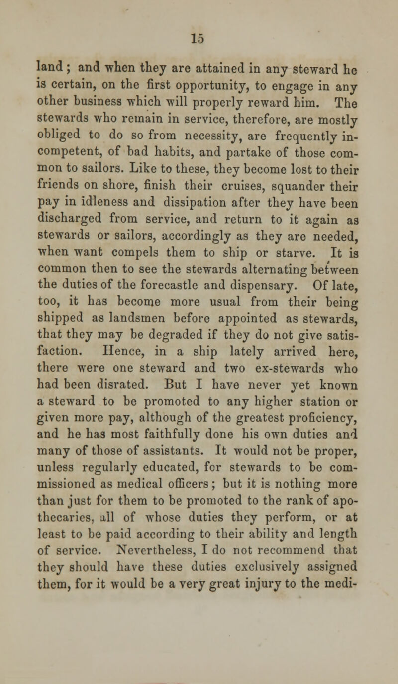 land ; and when they are attained in any steward he is certain, on the first opportunity, to engage in any other business which will properly reward him. The stewards who remain in service, therefore, are mostly obliged to do so from necessity, are frequently in- competent, of bad habits, and partake of those com- mon to sailors. Like to these, they become lost to their friends on shore, finish their cruises, squander their pay in idleness and dissipation after they have been discharged from service, and return to it again as stewards or sailors, accordingly as they are needed, when want compels them to ship or starve. It is common then to see the stewards alternating between the duties of the forecastle and dispensary. Of late, too, it has become more usual from their being shipped as landsmen before appointed as stewards, that they may be degraded if they do not give satis- faction. Hence, in a ship lately arrived here, there were one steward and two ex-stewards who had been disrated. But I have never yet known a steward to be promoted to any higher station or given more pay, although of the greatest proficiency, and he has most faithfully done his own duties and many of those of assistants. It would not be proper, unless regularly educated, for stewards to be com- missioned as medical officers; but it is nothing more than just for them to be promoted to the rank of apo- thecaries, all of whose duties they perform, or at least to be paid according to their ability and length of service. Nevertheless, I do not recommend that they should have these duties exclusively assigned them, for it would be a very great injury to the medi-