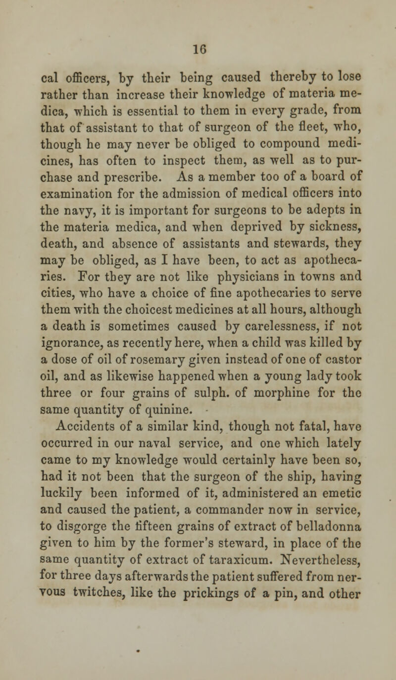 cal officers, by their being caused thereby to lose rather than increase their knowledge of materia me- dica, which is essential to them in every grade, from that of assistant to that of surgeon of the fleet, who, though he may never be obliged to compound medi- cines, has often to inspect them, as well as to pur- chase and prescribe. As a member too of a board of examination for the admission of medical officers into the navy, it is important for surgeons to be adepts in the materia medica, and when deprived by sickness, death, and absence of assistants and stewards, they may be obliged, as I have been, to act as apotheca- ries. For they are not like physicians in towns and cities, who have a choice of fine apothecaries to serve them with the choicest medicines at all hours, although a death is sometimes caused by carelessness, if not ignorance, as recently here, when a child was killed by a dose of oil of rosemary given instead of one of castor oil, and as likewise happened when a young lady took three or four grains of sulph. of morphine for the same quantity of quinine. Accidents of a similar kind, though not fatal, have occurred in our naval service, and one which lately came to my knowledge would certainly have been so, had it not been that the surgeon of the ship, having luckily been informed of it, administered an emetic and caused the patient, a commander now in service, to disgorge the fifteen grains of extract of belladonna given to him by the former's steward, in place of the same quantity of extract of taraxicum. Nevertheless, for three days afterwards the patient suffered from ner- vous twitches, like the prickings of a pin, and other