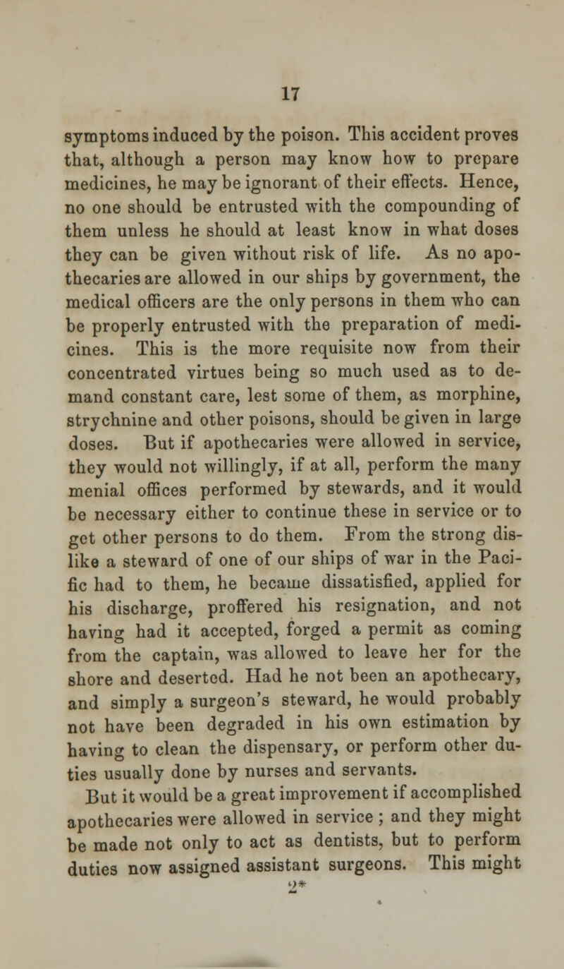 symptoms induced by the poison. This accident proves that, although a person may know how to prepare medicines, he may be ignorant of their effects. Hence, no one should be entrusted with the compounding of them unless he should at least know in what doses they can be given without risk of life. As no apo- thecaries are allowed in our ships by government, the medical officers are the only persons in them who can be properly entrusted with the preparation of medi- cines. This is the more requisite now from their concentrated virtues being so much used as to de- mand constant care, lest some of them, as morphine, strychnine and other poisons, should be given in large doses. But if apothecaries were allowed in service, they would not willingly, if at all, perform the many menial offices performed by stewards, and it would be necessary either to continue these in service or to get other persons to do them. From the strong dis- like a steward of one of our ships of war in the Paci- fic had to them, he became dissatisfied, applied for his discharge, proffered his resignation, and not having had it accepted, forged a permit as coming from the captain, was allowed to leave her for the shore and deserted. Had he not been an apothecary, and simply a surgeon's steward, he would probably not have been degraded in his own estimation by having to clean the dispensary, or perform other du- ties usually done by nurses and servants. But it would be a great improvement if accomplished apothecaries were allowed in service ; and they might be made not only to act as dentists, but to perform duties now assigned assistant surgeons. This might