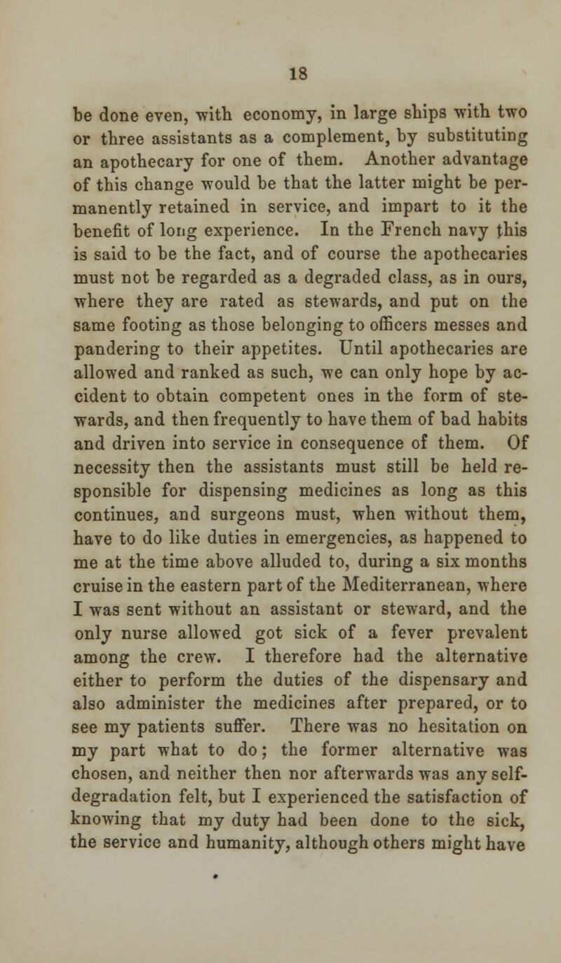 be done even, with economy, in large ships with two or three assistants as a complement, by substituting an apothecary for one of them. Another advantage of this change would be that the latter might be per- manently retained in service, and impart to it the benefit of long experience. In the French navy this is said to be the fact, and of course the apothecaries must not be regarded as a degraded class, as in ours, where they are rated as stewards, and put on the same footing as those belonging to officers messes and pandering to their appetites. Until apothecaries are allowed and ranked as such, we can only hope by ac- cident to obtain competent ones in the form of ste- wards, and then frequently to have them of bad habits and driven into service in consequence of them. Of necessity then the assistants must still be held re- sponsible for dispensing medicines as long as this continues, and surgeons must, when without them, have to do like duties in emergencies, as happened to me at the time above alluded to, during a six months cruise in the eastern part of the Mediterranean, where I was sent without an assistant or steward, and the only nurse allowed got sick of a fever prevalent among the crew. I therefore had the alternative either to perform the duties of the dispensary and also administer the medicines after prepared, or to see my patients suffer. There was no hesitation on my part what to do; the former alternative was chosen, and neither then nor afterwards was any self- degradation felt, but I experienced the satisfaction of knowing that my duty had been done to the sick, the service and humanity, although others might have