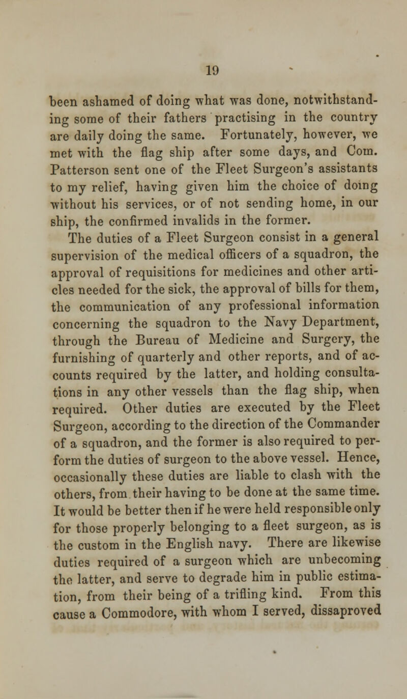 been ashamed of doing what was done, notwithstand- ing some of their fathers practising in the country- are daily doing the same. Fortunately, however, we met with the flag ship after some days, and Com. Patterson sent one of the Fleet Surgeon's assistants to my relief, having given him the choice of doing without his services, or of not sending home, in our ship, the confirmed invalids in the former. The duties of a Fleet Surgeon consist in a general supervision of the medical officers of a squadron, the approval of requisitions for medicines and other arti- cles needed for the sick, the approval of bills for them, the communication of any professional information concerning the squadron to the Navy Department, through the Bureau of Medicine and Surgery, the furnishing of quarterly and other reports, and of ac- counts required by the latter, and holding consulta- tions in any other vessels than the flag ship, when required. Other duties are executed by the Fleet Surgeon, according to the direction of the Commander of a squadron, and the former is also required to per- form the duties of surgeon to the above vessel. Hence, occasionally these duties are liable to clash with the others, from their having to be done at the same time. It would be better then if he were held responsible only for those properly belonging to a fleet surgeon, as is the custom in the English navy. There are likewise duties required of a surgeon which are unbecoming the latter, and serve to degrade him in public estima- tion, from their being of a trifling kind. From this cause a Commodore, with whom I served, dissaproved
