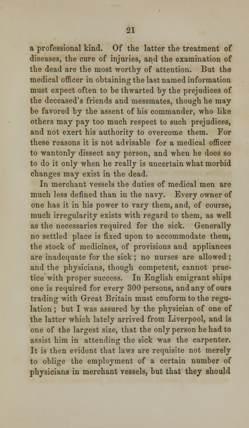 a professional kind. Of the latter the treatment of diseases, the cure of injuries, and the examination of the dead are the most worthy of attention. But the medical officer in obtaining the last named information must expect often to be thwarted by the prejudices of the deceased's friends and messmates, though he may be favored by the assent of his commander, who like others may pay too much respect to such prejudices, and not exert his authority to overcome them. For these reasons it is not advisable for a medical officer to wantonly dissect any person, and when he does so to do it only when he really is uncertain what morbid changes may exist in the dead. In merchant vessels the duties of medical men are much less defined than in the navy. Every owner of one has it in his power to vary them, and, of course, much irregularity exists with regard to them, as well as the necessaries required for the sick. Generally no settled place is fixed upon to accommodate them, the stock of medicines, of provisions and appliances are inadequate for the sick; no nurses are allowed ; and the physicians, though competent, cannot prac- tice with proper success. In English emigrant ships one is required for every 300 persons, and any of ours trading with Great Britain must conform to the regu- lation ; but I was assured by the physician of one of the latter which lately arrived from Liverpool, and is one of the largest size, that the only person he had to assist him in attending the sick was the carpenter. It is then evident that laws are requisite not merely to oblige the employment of a certain number of physicians in merchant vessels, but that they should