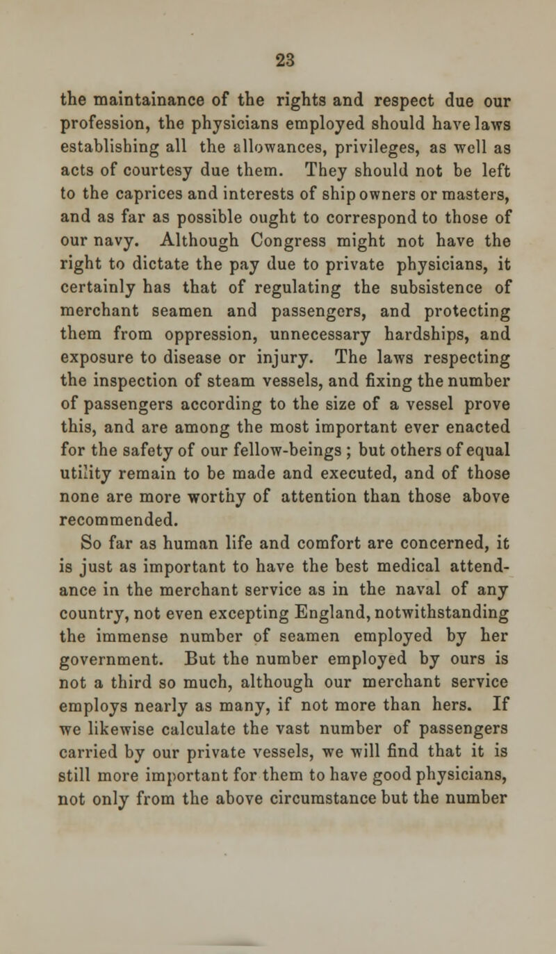 the maintainance of the rights and respect due our profession, the physicians employed should have laws establishing all the allowances, privileges, as well as acts of courtesy due them. They should not be left to the caprices and interests of ship owners or masters, and as far as possible ought to correspond to those of our navy. Although Congress might not have the right to dictate the pay due to private physicians, it certainly has that of regulating the subsistence of merchant seamen and passengers, and protecting them from oppression, unnecessary hardships, and exposure to disease or injury. The laws respecting the inspection of steam vessels, and fixing the number of passengers according to the size of a vessel prove this, and are among the most important ever enacted for the safety of our fellow-beings ; but others of equal utility remain to be made and executed, and of those none are more worthy of attention than those above recommended. So far as human life and comfort are concerned, it is just as important to have the best medical attend- ance in the merchant service as in the naval of any country, not even excepting England, notwithstanding the immense number of seamen employed by her government. But the number employed by ours is not a third so much, although our merchant service employs nearly as many, if not more than hers. If we likewise calculate the vast number of passengers carried by our private vessels, we will find that it is still more important for them to have good physicians, not only from the above circumstance but the number