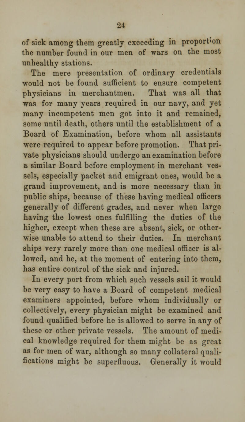 of sick among them greatly exceeding in proportion the number found in our men of wars on the most unhealthy stations. The mere presentation of ordinary credentials would not be found sufficient to ensure competent physicians in merchantmen. That was all that was for many years required in our navy, and yet many incompetent men got into it and remained, some until death, others until the establishment of a Board of Examination, before whom all assistants were required to appear before promotion. That pri- vate physicians should undergo an examination before a similar Board before employment in merchant ves- sels, especially packet and emigrant ones, would be a grand improvement, and is more necessary than in public ships, because of these having medical officers generally of different grades, and never when large having the lowest ones fulfilling the duties of the higher, except when these are absent, sick, or other- wise unable to attend to their duties. In merchant ships very rarely more than one medical officer is al- lowed, and he, at the moment of entering into them, has entire control of the sick and injured. In every port from which such vessels sail it would be very easy to have a Board of competent medical examiners appointed, before whom individually or collectively, every physician might be examined and found qualified before he is allowed to serve in any of these or other private vessels. The amount of medi- cal knowledge required for them might be as great as for men of war, although so many collateral quali- fications might be superfluous. Generally it would