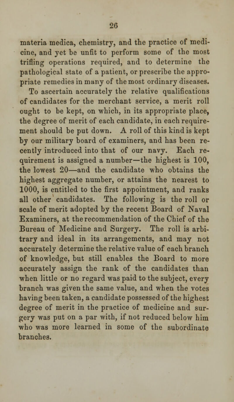 materia medica, chemistry, and the practice of medi- cine, and yet be unfit to perform some of the most trifling operations required, and to determine the pathological state of a patient, or prescribe the appro- priate remedies in many of the most ordinary diseases. To ascertain accurately the relative qualifications of candidates for the merchant service, a merit roll ought to be kept, on which, in its appropriate place, the degree of merit of each candidate, in each require- ment should be put down. A roll of this kind is kept by our military board of examiners, and has been re- cently introduced into that of our navy. Each re- quirement is assigned a number—the highest is 100, the lowest 20—and the candidate who obtains the highest aggregate number, or attains the nearest to 1000, is entitled to the first appointment, and ranks all other candidates. The following is the roll or scale of merit adopted by the recent Board of Naval Examiners, at the recommendation of the Chief of the Bureau of Medicine and Surgery. The roll is arbi- trary and ideal in its arrangements, and may not accurately determine the relative value of each branch of knowledge, but still enables the Board to more accurately assign the rank of the candidates than when little or no regard was paid to the subject, every branch was given the same value, and when the votes having been taken, a candidate possessed of the highest degree of merit in the practice of medicine and sur- gery was put on a par with, if not reduced below him who was more learned in some of the subordinate branches.