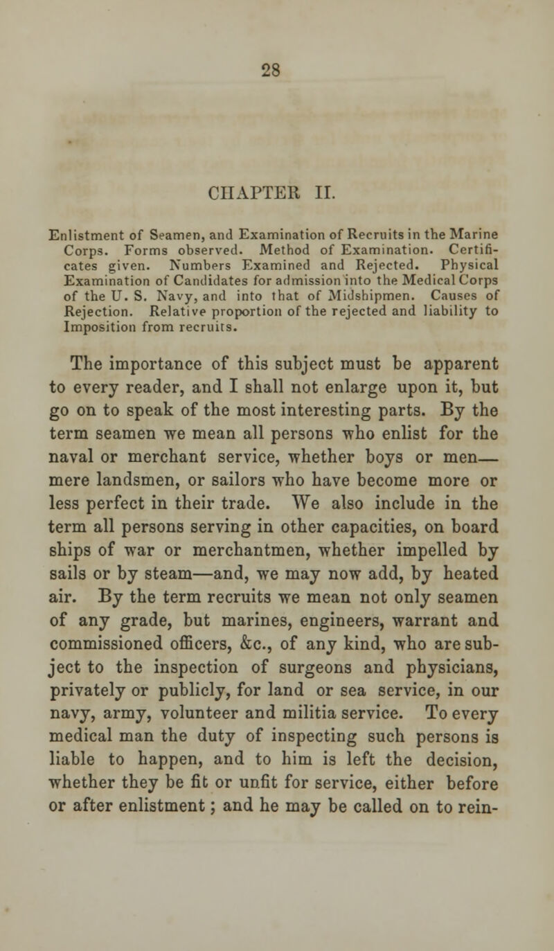 CHAPTER II. Enlistment of Seamen, and Examination of Recruits in the Marine Corps. Forms observed. Method of Examination. Certifi- cates given. Numbers Examined and Rejected. Physical Examination of Candidates for admission into the Medical Corps of the U. S. Navy, and into that of Midshipmen. Causes of Rejection. Relative proportion of the rejected and liability to Imposition from recruits. The importance of this subject must be apparent to every reader, and I shall not enlarge upon it, but go on to speak of the most interesting parts. By the term seamen we mean all persons who enlist for the naval or merchant service, whether boys or men— mere landsmen, or sailors who have become more or less perfect in their trade. We also include in the term all persons serving in other capacities, on board ships of war or merchantmen, whether impelled by sails or by steam—and, we may now add, by heated air. By the term recruits we mean not only seamen of any grade, but marines, engineers, warrant and commissioned officers, &c, of any kind, who are sub- ject to the inspection of surgeons and physicians, privately or publicly, for land or sea service, in our navy, army, volunteer and militia service. To every medical man the duty of inspecting such persons is liable to happen, and to him is left the decision, whether they be fit or unfit for service, either before or after enlistment; and he may be called on to rein-