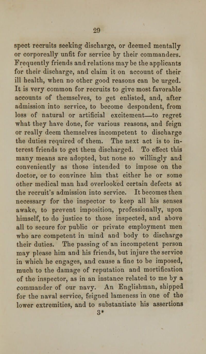 spect recruits seeking discharge, or deemed mentally or corporeally unfit for service by their commanders. Frequently friends and relations may be the applicants for their discharge, and claim it on account of their ill health, when no other good reasons can be urged. It is very common for recruits to give most favorable accounts of themselves, to get enlisted, and, after admission into service, to become despondent, from loss of natural or artificial excitement—to regret what they have done, for various reasons, and feign or really deem themselves incompetent to discharge the duties required of them. The next act is to in- terest friends to get them discharged. To effect this many means are adopted, but none so willingly and conveniently as those intended to impose on the doctor, or to convince him that either he or some other medical man had overlooked certain defects at the recruit's admission into service. It becomes then necessary for the inspector to keep all his senses awake, to prevent imposition, professionally, upon himself, to do justice to those inspected, and above all to secure for public or private employment men who are competent in mind and body to discharge their duties. The passing of an incompetent person may please him and his friends, but injure the service in which he engages, and cause a fine to be imposed, much to the damage of reputation and mortification of the inspector, as in an instance related to me by a commander of our navy. An Englishman, shipped for the naval service, feigned lameness in one of the lower extremities, and to substantiate his assertions 3*