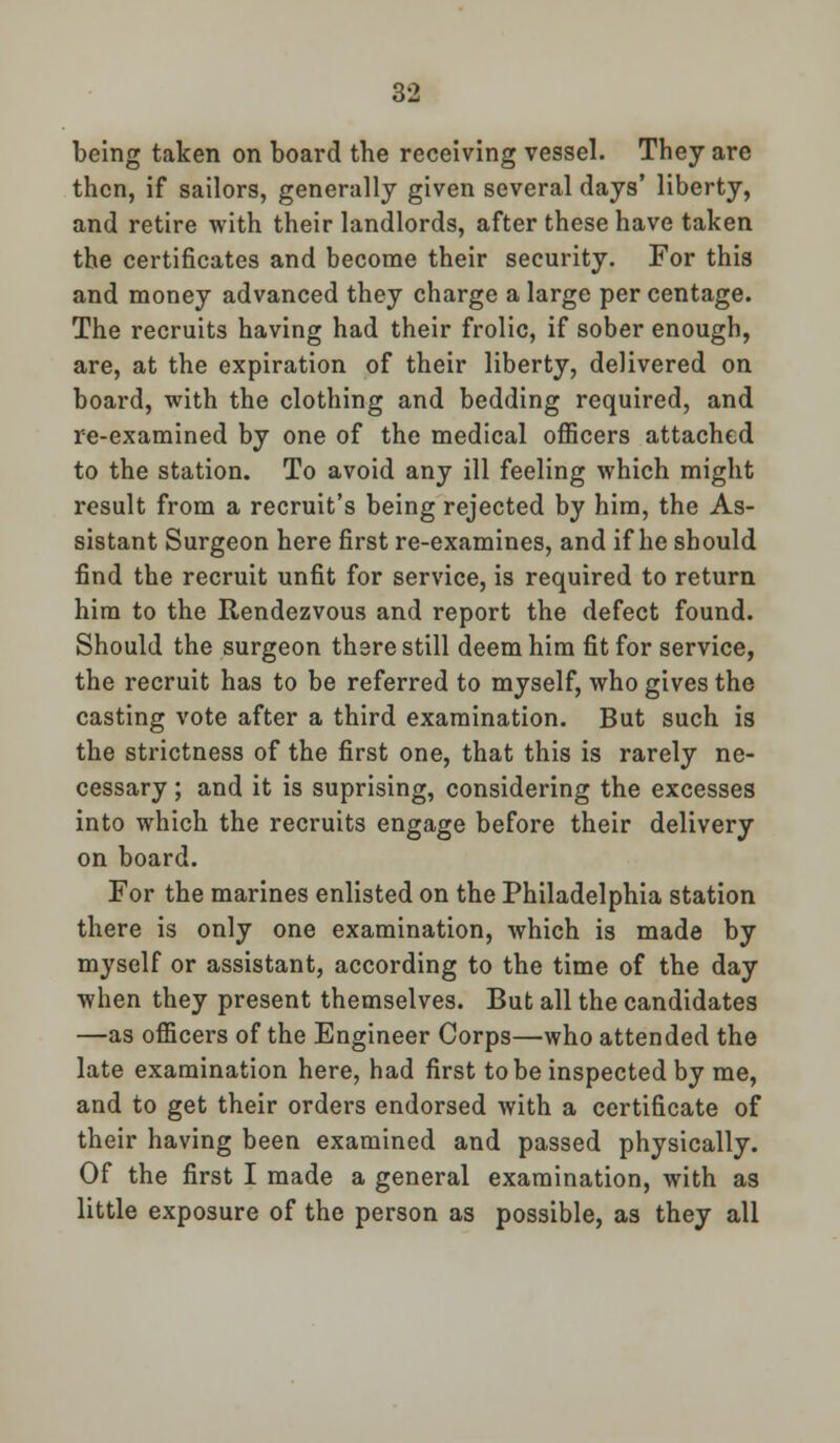 being taken on board the receiving vessel. They are then, if sailors, generally given several days' liberty, and retire with their landlords, after these have taken the certificates and become their security. For this and money advanced they charge a large per centage. The recruits having had their frolic, if sober enough, are, at the expiration of their liberty, delivered on board, with the clothing and bedding required, and re-examined by one of the medical officers attached to the station. To avoid any ill feeling which might result from a recruit's being rejected by him, the As- sistant Surgeon here first re-examines, and if he should find the recruit unfit for service, is required to return him to the Rendezvous and report the defect found. Should the surgeon there still deem him fit for service, the recruit has to be referred to myself, who gives the casting vote after a third examination. But such is the strictness of the first one, that this is rarely ne- cessary ; and it is suprising, considering the excesses into which the recruits engage before their delivery on board. For the marines enlisted on the Philadelphia station there is only one examination, which is made by myself or assistant, according to the time of the day when they present themselves. But all the candidates —as officers of the Engineer Corps—who attended the late examination here, had first to be inspected by me, and to get their orders endorsed with a certificate of their having been examined and passed physically. Of the first I made a general examination, with as little exposure of the person as possible, as they all