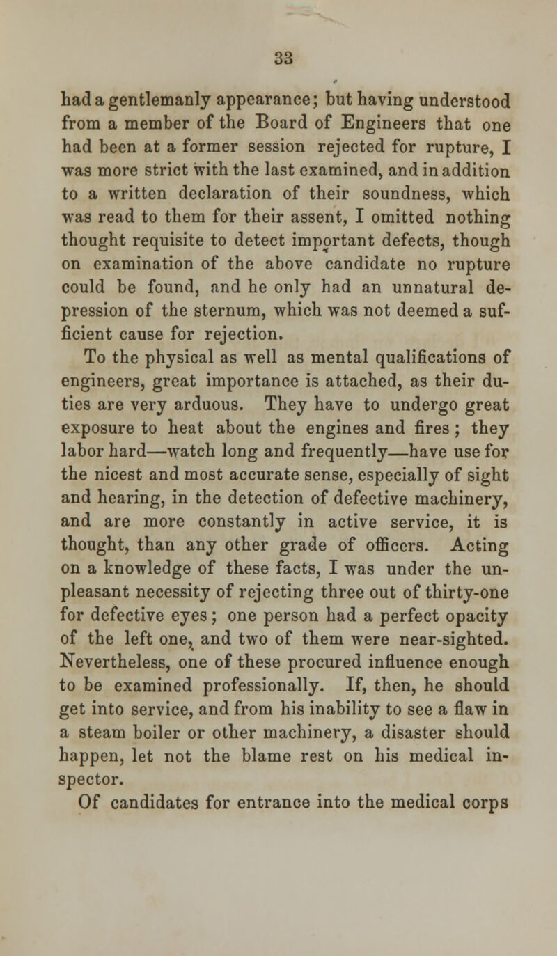 had a gentlemanly appearance; but having understood from a member of the Board of Engineers that one had been at a former session rejected for rupture, I was more strict with the last examined, and in addition to a written declaration of their soundness, which was read to them for their assent, I omitted nothing thought requisite to detect important defects, though on examination of the above candidate no rupture could be found, and he only had an unnatural de- pression of the sternum, which was not deemed a suf- ficient cause for rejection. To the physical as well as mental qualifications of engineers, great importance is attached, as their du- ties are very arduous. They have to undergo great exposure to heat about the engines and fires; they labor hard—watch long and frequently—have use for the nicest and most accurate sense, especially of sight and hearing, in the detection of defective machinery, and are more constantly in active service, it is thought, than any other grade of officers. Acting on a knowledge of these facts, I was under the un- pleasant necessity of rejecting three out of thirty-one for defective eyes; one person had a perfect opacity of the left one, and two of them were near-sighted. Nevertheless, one of these procured influence enough to be examined professionally. If, then, he should get into service, and from his inability to see a flaw in a steam boiler or other machinery, a disaster should happen, let not the blame rest on his medical in- spector. Of candidates for entrance into the medical corps