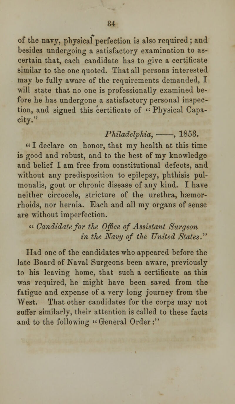 of the navy, physical perfection is also required ; and besides undergoing a satisfactory examination to as- certain that, each candidate has to give a certificate similar to the one quoted. That all persons interested may be fully aware of the requirements demanded, I will state that no one is professionally examined be- fore he has undergone a satisfactory personal inspec- tion, and signed this certificate of  Physical Capa- city. Philadelphia, , 1853.  I declare on honor, that my health at this time is good and robust, and to the best of my knowledge and belief I am free from constitutional defects, and without any predisposition to epilepsy, phthisis pul- monalis, gout or chronic disease of any kind. I have neither circocele, stricture of the urethra, haemor- rhoids, nor hernia. Each and all my organs of sense are without imperfection.  Candidate for the Office of Assistant Surgeon in the Navy of the United States. Had one of the candidates who appeared before the late Board of Naval Surgeons been aware, previously to his leaving home, that such a certificate as this was required, he might have been saved from the fatigue and expense of a very long journey from the West. That other candidates for the corps may not suifer similarly, their attention is called to these facts and to the following General Order: