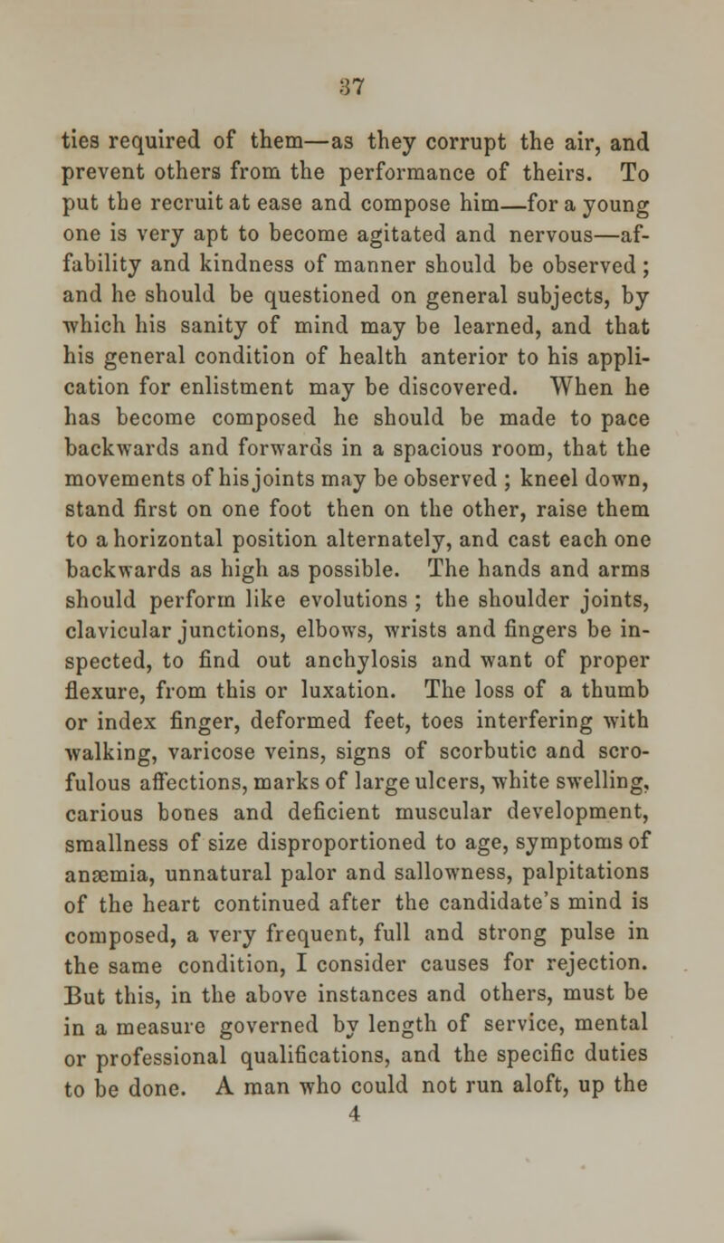 ties required of them—as they corrupt the air, and prevent others from the performance of theirs. To put the recruit at ease and compose him—for a young one is very apt to become agitated and nervous—af- fability and kindness of manner should be observed ; and he should be questioned on general subjects, by ■which his sanity of mind may be learned, and that his general condition of health anterior to his appli- cation for enlistment may be discovered. When he has become composed he should be made to pace backwards and forwards in a spacious room, that the movements of his joints may be observed ; kneel down, stand first on one foot then on the other, raise them to a horizontal position alternately, and cast each one backwards as high as possible. The hands and arms should perform like evolutions ; the shoulder joints, clavicular junctions, elbows, wrists and fingers be in- spected, to find out anchylosis and want of proper flexure, from this or luxation. The loss of a thumb or index finger, deformed feet, toes interfering -with •walking, varicose veins, signs of scorbutic and scro- fulous affections, marks of large ulcers, white swelling, carious bones and deficient muscular development, smallness of size disproportioned to age, symptoms of ansemia, unnatural palor and sallowness, palpitations of the heart continued after the candidate's mind is composed, a very frequent, full and strong pulse in the same condition, I consider causes for rejection. But this, in the above instances and others, must be in a measure governed by length of service, mental or professional qualifications, and the specific duties to be done. A man who could not run aloft, up the 4