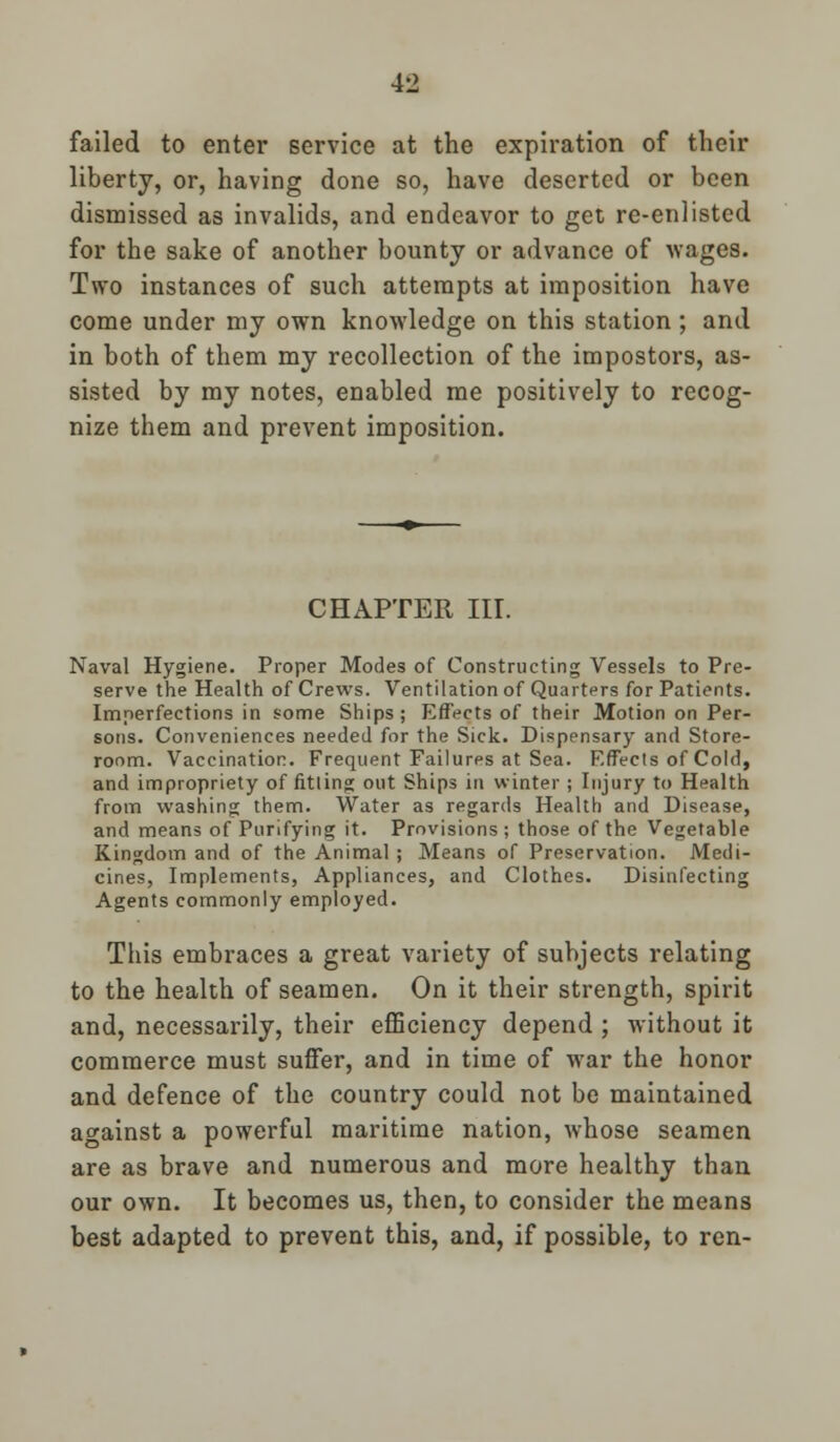 failed to enter service at the expiration of their liberty, or, having done so, have deserted or been dismissed as invalids, and endeavor to get re-enlisted for the sake of another bounty or advance of wages. Two instances of such attempts at imposition have come under my own knowledge on this station ; and in both of them my recollection of the impostors, as- sisted by my notes, enabled me positively to recog- nize them and prevent imposition. CHAPTER III. Naval Hygiene. Proper Modes of Constructing Vessels to Pre- serve the Health of Crews. Ventilation of Quarters for Patients. Imperfections in some Ships; Effects of their Motion on Per- sons. Conveniences needed for the Sick. Dispensary and Store- room. Vaccination. Frequent Failures at Sea. Effects of Cold, and impropriety of fitling out Ships in winter ; Injury to Health from washing them. Water as regards Health and Disease, and means of Purifying it. Provisions ; those of the Vegetable Kingdom and of the Animal; Means of Preservation. Medi- cines, Implements, Appliances, and Clothes. Disinfecting Agents commonly employed. This embraces a great variety of subjects relating to the health of seamen. On it their strength, spirit and, necessarily, their efficiency depend ; without it commerce must suffer, and in time of war the honor and defence of the country could not be maintained against a powerful maritime nation, whose seamen are as brave and numerous and more healthy than our own. It becomes us, then, to consider the means best adapted to prevent this, and, if possible, to ren-