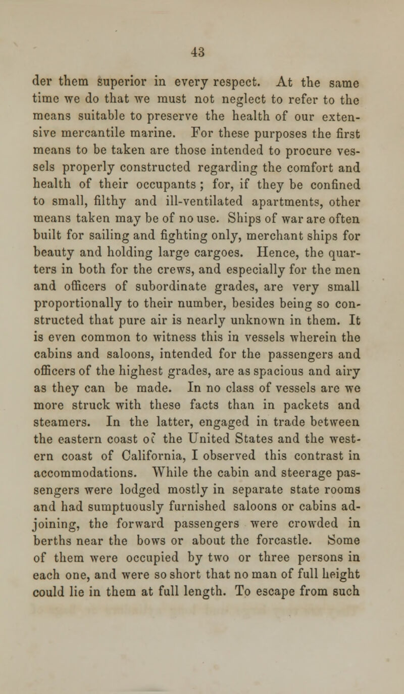 der them superior in every respect. At the same time we do that we must not neglect to refer to the means suitable to preserve the health of our exten- sive mercantile marine. For these purposes the first means to be taken are those intended to procure ves- sels properly constructed regarding the comfort and health of their occupants ; for, if they be confined to small, filthy and ill-ventilated apartments, other means taken may be of no use. Ships of war are often built for sailing and fighting only, merchant ships for beauty and holding large cargoes. Hence, the quar- ters in both for the crews, and especially for the men and officers of subordinate grades, are very small proportionally to their number, besides being so con- structed that pure air is nearly unknown in them. It is even common to witness this in vessels wherein the cabins and saloons, intended for the passengers and officers of the highest grades, are as spacious and airy as they can be made. In no class of vessels are we more struck with these facts than in packets and steamers. In the latter, engaged in trade between the eastern coast oc the United States and the west- ern coast of California, I observed this contrast in accommodations. While the cabin and steerage pas- sengers were lodged mostly in separate state rooms and had sumptuously furnished saloons or cabins ad- joining, the forward passengers were crowded in berths near the bows or about the forcastle. Some of them were occupied by two or three persons in each one, and were so short that no man of full height could lie in them at full length. To escape from such
