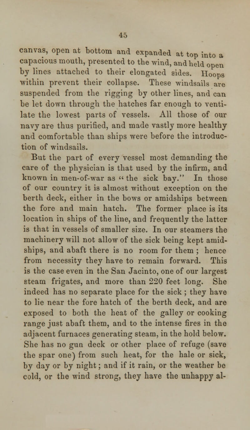canvas, open at bottom and expanded at top into a capacious mouth, presented to the wind, and held open by lines attached to their elongated sides. Hoops within prevent their collapse. These windsails are suspended from the rigging by other lines, and can be let down through the hatches far enough to venti- late the lowest parts of vessels. All those of our navy are thus purified, and made vastly more healthy and comfortable than ships were before the introduc- tion of windsails. But the part of every vessel most demanding the care of the physician is that used by the infirm, and known in men-of-war as  the sick bay. In those of our country it is almost without exception on the berth deck, either in the bows or amidships between the fore and main hatch. The former place is its location in ships of the line, and frequently the latter is that in vessels of smaller size. In our steamers the machinery will not allow of the sick being kept amid- ships, and abaft there is no room for them ; hence from necessity they have to remain forward. This is the case even in the San Jacinto, one of our largest steam frigates, and more than 220 feet long. She indeed has no separate place for the sick ; they have to lie near the fore hatch of the berth deck, and are exposed to both the heat of the galley or cooking range just abaft them, and to the intense fires in the adjacent furnaces generating steam, in the hold below. She has no gun deck or other place of refuge (save the spar one) from such heat, for the hale or sick, by day or by night; and if it rain, or the weather be cold, or the wind strong, they have the unhappy al-