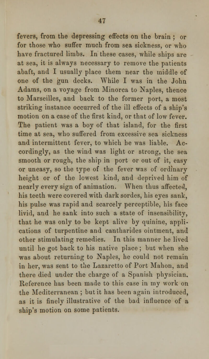 fevers, from the depressing effects on the brain ; or for those who suffer much from sea sickness, or who have fractured limbs. In these cases, while ships are at sea, it is always necessary to remove the patients abaft, and I usually place them near the middle of one of the gun decks. While I was in the John Adams, on a voyage from Minorca to Naples, thence to Marseilles, and back to the former port, a most striking instance occurred of the ill effects of a ship's motion on a case of the first kind, or that of low fever. The patient was a boy of that island, for the first time at sea, who suffered from excessive sea sickness and intermittent fever, to which he was liable. Ac- cordingly, as the wind was light or strong, the sea smooth or rough, the ship in port or out of it, easy or uneasy, so the type of the fever was of ordinary height or of the lowest kind, and deprived him of nearly every sign of animation. When thus affected, his teeth were covered with dark sordes, his eyes sank, his pulse was rapid and scarcely perceptible, his face livid, and he sank into such a state of insensibility, that he was only to be kept alive by quinine, appli- cations of turpentine and cantharides ointment, and other stimulating remedies. In this manner he lived until he got back to his native place; but when she was about returning to Naples, he could not remain in her, was sent to the Lazaretto of Port Mahon, and there died under the charge of a Spanish physician. Reference has been made to this case in my work on the Mediterranean ; but it has been again introduced, as it is finely illustrative of the bad influence of a ship's motion on some patients.