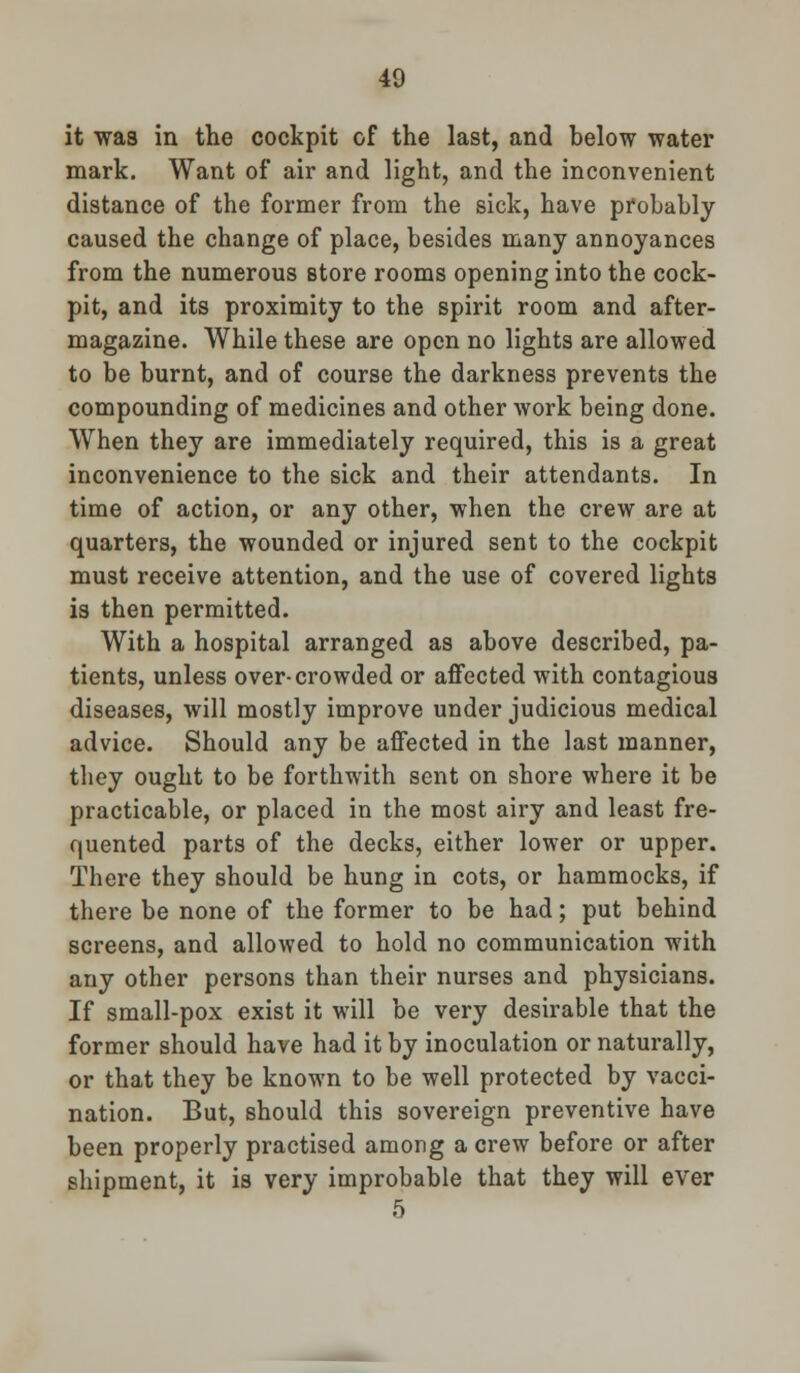 it was in the cockpit of the last, and below water mark. Want of air and light, and the inconvenient distance of the former from the sick, have probably caused the change of place, besides many annoyances from the numerous store rooms opening into the cock- pit, and its proximity to the spirit room and after- magazine. While these are open no lights are allowed to be burnt, and of course the darkness prevents the compounding of medicines and other work being done. When they are immediately required, this is a great inconvenience to the sick and their attendants. In time of action, or any other, when the crew are at quarters, the wounded or injured sent to the cockpit must receive attention, and the use of covered lights is then permitted. With a hospital arranged as above described, pa- tients, unless over-crowded or affected with contagious diseases, will mostly improve under judicious medical advice. Should any be affected in the last manner, they ought to be forthwith sent on shore where it be practicable, or placed in the most airy and least fre- quented parts of the decks, either lower or upper. There they should be hung in cots, or hammocks, if there be none of the former to be had; put behind screens, and allowed to hold no communication with any other persons than their nurses and physicians. If small-pox exist it will be very desirable that the former should have had it by inoculation or naturally, or that they be known to be well protected by vacci- nation. But, should this sovereign preventive have been properly practised among a crew before or after shipment, it is very improbable that they will ever 5