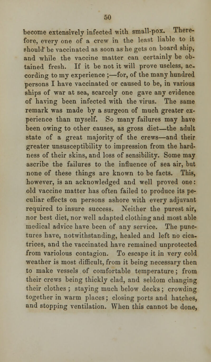 become extensively infected with small-pox. There- fore, every one of a crew in the least liable to it should' be vaccinated as soon as he gets on board ship, and while the vaccine matter can certainly be ob- tained fresh. If it be not it will prove useless, ac- cording to my experience ;—for, of the many hundred persons I have vaccinated or caused to be, in various ships of war at sea, scarcely one gave any evidence of having been infected with the virus. The same remark was made by a surgeon of much greater ex- perience than myself. So many failures may have been owing to other causes, as gross diet—the adult state of a great majority of the crews—and their greater unsusceptibility to impression from the hard- ness of their skins, and loss of sensibility. Some may ascribe the failures to the influence of sea air, but none of these things are known to be facts. This, however, is an acknowledged and well proved one: old vaccine matter has often failed to produce its pe- culiar effects on persons ashore with every adjuvant required to insure success. Neither the purest air, nor best diet, nor well adapted clothing and most able medical advice have been of any service. The punc- tures have, notwithstanding, healed and left no cica- trices, and the vaccinated have remained unprotected from variolous contagion. To escape it in very cold weather is most difficult, from it being necessary then to make vessels of comfortable temperature; from their crews being thickly clad, and seldom changing their clothes ; staying much below decks ; crowding together in warm places; closing ports and hatches, and stopping ventilation. When this cannot be done,