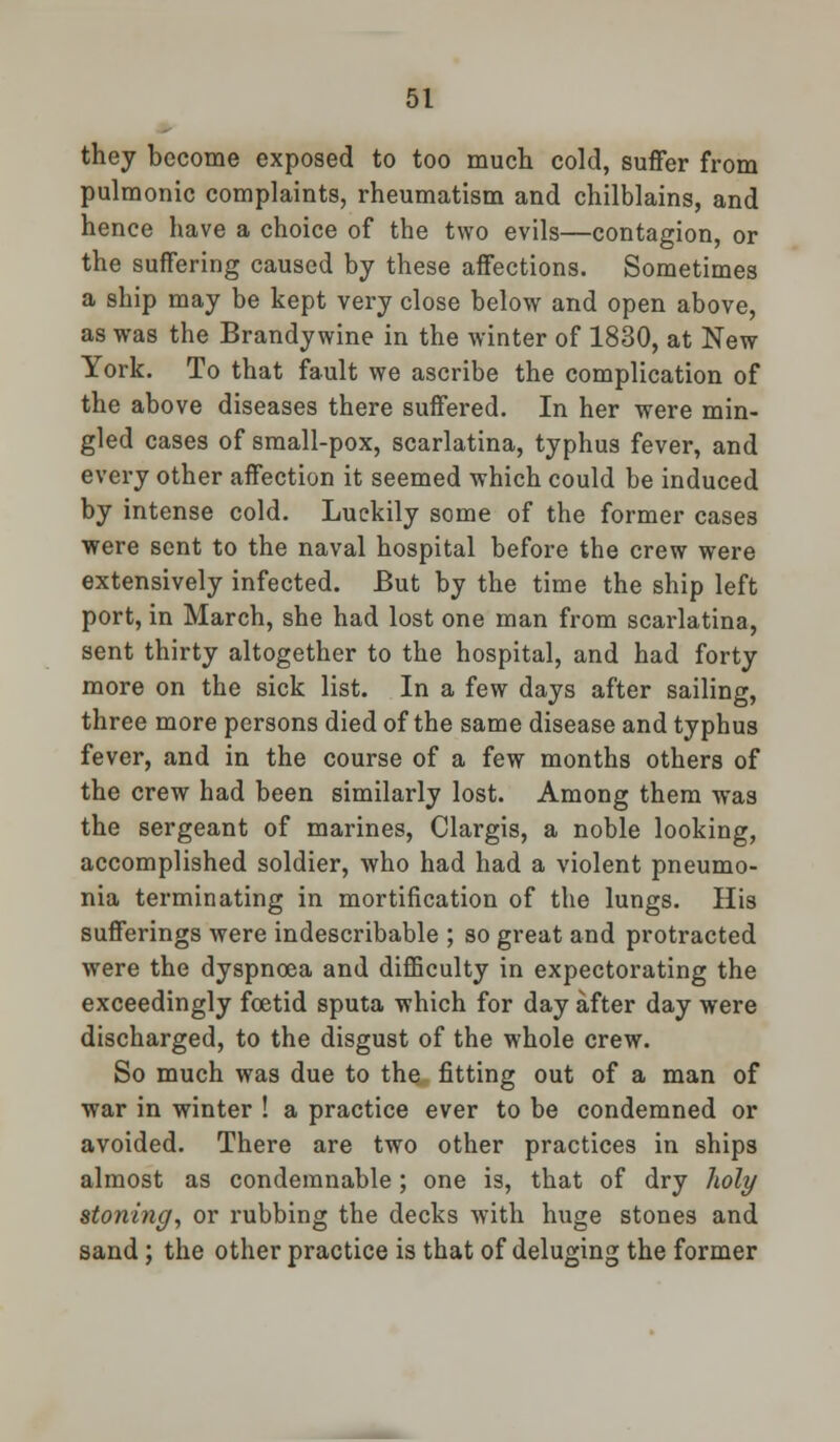 they become exposed to too much cold, suffer from pulmonic complaints, rheumatism and chilblains, and hence have a choice of the two evils—contagion, or the suffering caused by these affections. Sometimes a ship may be kept very close below and open above, as was the Brandy wine in the winter of 1830, at New York. To that fault we ascribe the complication of the above diseases there suffered. In her were min- gled cases of small-pox, scarlatina, typhus fever, and every other affection it seemed which could be induced by intense cold. Luckily some of the former case3 were sent to the naval hospital before the crew were extensively infected. But by the time the ship left port, in March, she had lost one man from scarlatina, sent thirty altogether to the hospital, and had forty more on the sick list. In a few days after sailing, three more persons died of the same disease and typhus fever, and in the course of a few months others of the crew had been similarly lost. Among them was the sergeant of marines, Clargis, a noble looking, accomplished soldier, who had had a violent pneumo- nia terminating in mortification of the lungs. His sufferings were indescribable ; so great and protracted were the dyspnoea and difficulty in expectorating the exceedingly foetid sputa which for day after day were discharged, to the disgust of the whole crew. So much was due to the fitting out of a man of war in winter ! a practice ever to be condemned or avoided. There are two other practices in ships almost as condemnable; one is, that of dry holt/ stoning, or rubbing the decks with huge stones and sand; the other practice is that of deluging the former