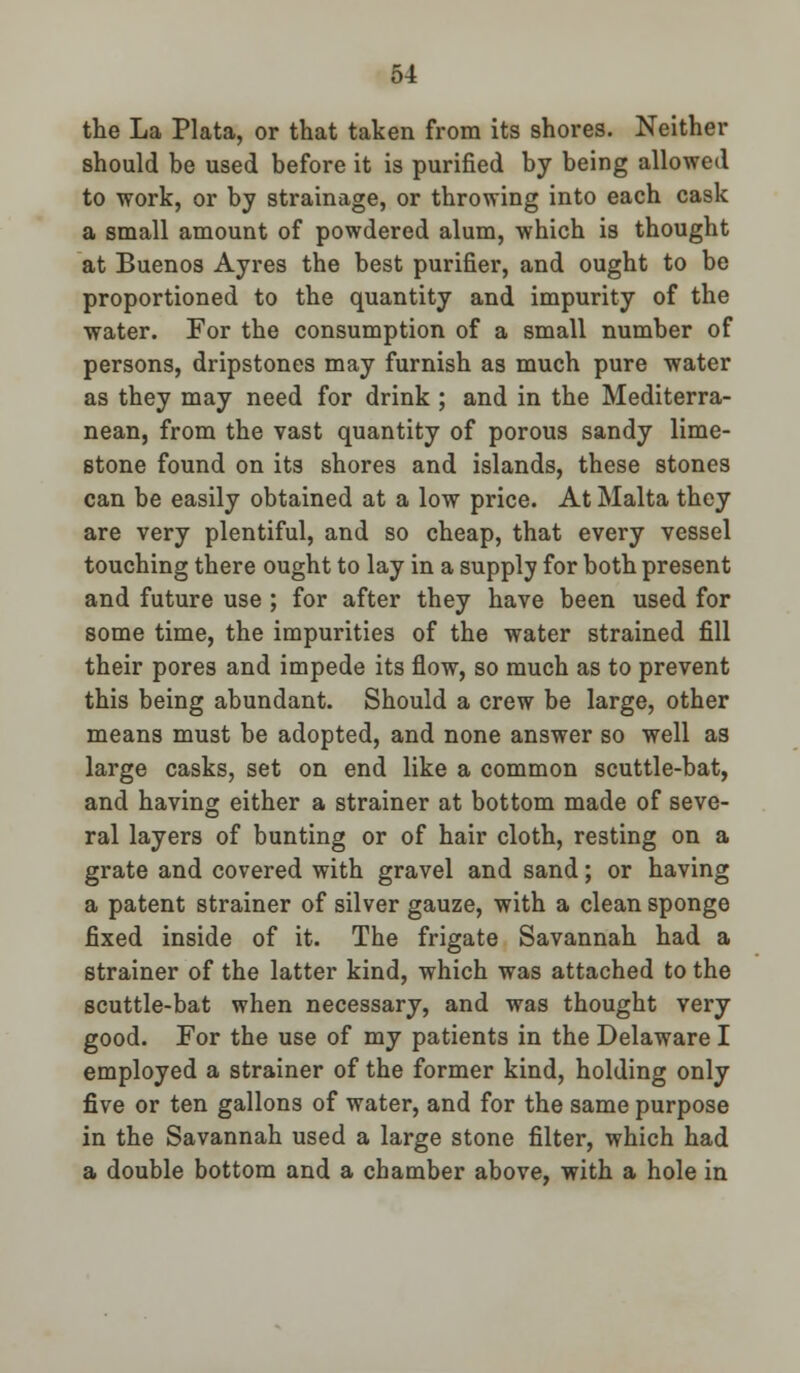 the La Plata, or that taken from its shores. Neither should be used before it is purified by being allowed to work, or by strainage, or throwing into each cask a small amount of powdered alum, which is thought at Buenos Ayres the best purifier, and ought to be proportioned to the quantity and impurity of the water. For the consumption of a small number of persons, dripstones may furnish as much pure water as they may need for drink ; and in the Mediterra- nean, from the vast quantity of porous sandy lime- stone found on its shores and islands, these stones can be easily obtained at a low price. At Malta they are very plentiful, and so cheap, that every vessel touching there ought to lay in a supply for both present and future use ; for after they have been used for some time, the impurities of the water strained fill their pores and impede its flow, so much as to prevent this being abundant. Should a crew be large, other means must be adopted, and none answer so well as large casks, set on end like a common scuttle-bat, and having either a strainer at bottom made of seve- ral layers of bunting or of hair cloth, resting on a grate and covered with gravel and sand; or having a patent strainer of silver gauze, with a clean sponge fixed inside of it. The frigate Savannah had a strainer of the latter kind, which was attached to the scuttle-bat when necessary, and was thought very good. For the use of my patients in the Delaware I employed a strainer of the former kind, holding only five or ten gallons of water, and for the same purpose in the Savannah used a large stone filter, which had a double bottom and a chamber above, with a hole in
