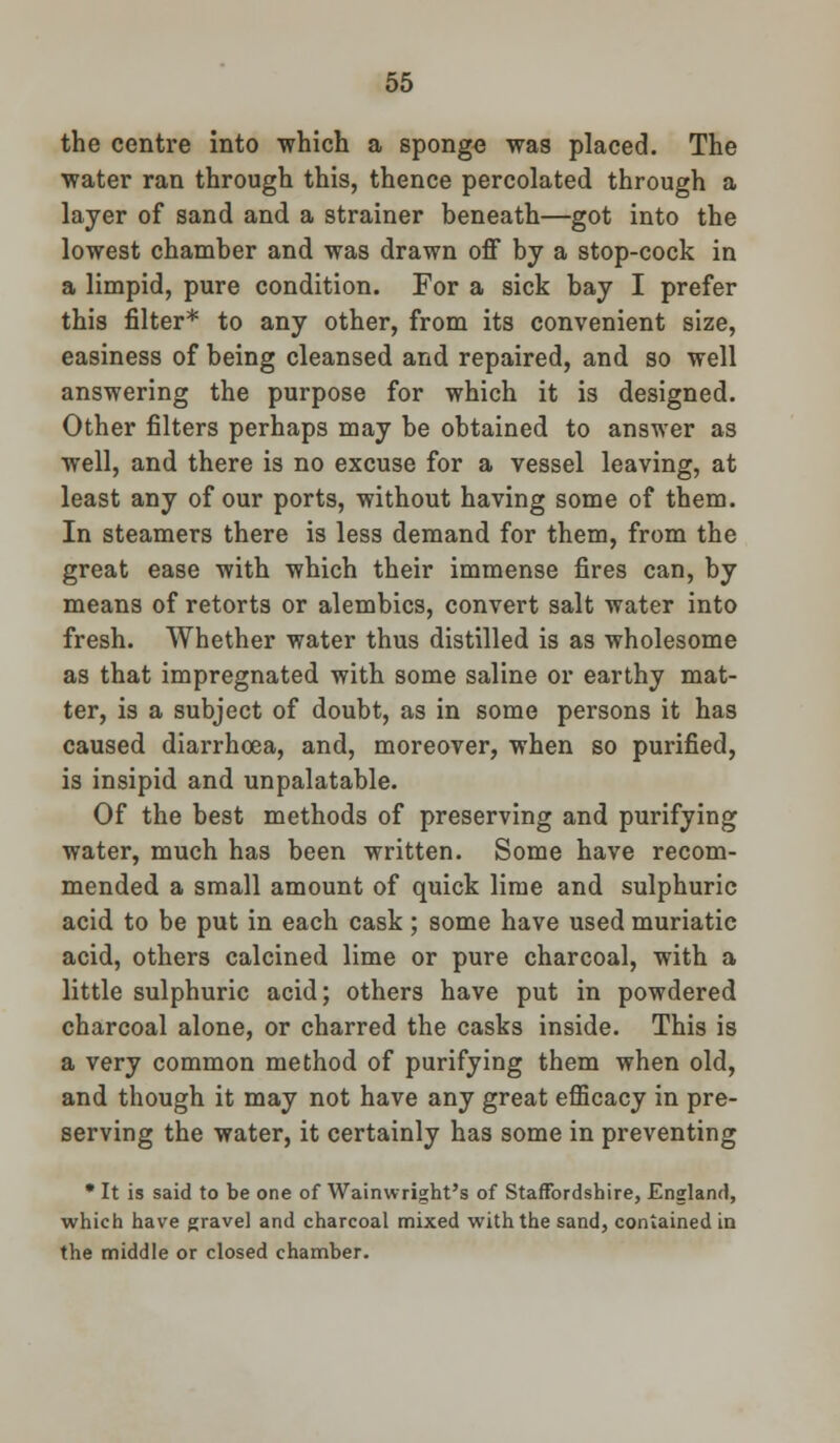the centre into -which a sponge was placed. The water ran through this, thence percolated through a layer of sand and a strainer beneath—got into the lowest chamber and was drawn off by a stop-cock in a limpid, pure condition. For a sick bay I prefer this filter* to any other, from its convenient size, easiness of being cleansed and repaired, and so well answering the purpose for which it is designed. Other filters perhaps may be obtained to answer as well, and there is no excuse for a vessel leaving, at least any of our ports, without having some of them. In steamers there is less demand for them, from the great ease with which their immense fires can, by means of retorts or alembics, convert salt water into fresh. Whether water thus distilled is as wholesome as that impregnated with some saline or earthy mat- ter, is a subject of doubt, as in some persons it has caused diarrhoea, and, moreover, when so purified, is insipid and unpalatable. Of the best methods of preserving and purifying water, much has been written. Some have recom- mended a small amount of quick lime and sulphuric acid to be put in each cask ; some have used muriatic acid, others calcined lime or pure charcoal, with a little sulphuric acid; others have put in powdered charcoal alone, or charred the casks inside. This is a very common method of purifying them when old, and though it may not have any great efficacy in pre- serving the water, it certainly has some in preventing • It is said to be one of Wainwright's of Staffordshire, England, which have gravel and charcoal mixed with the sand, contained in the middle or closed chamber.