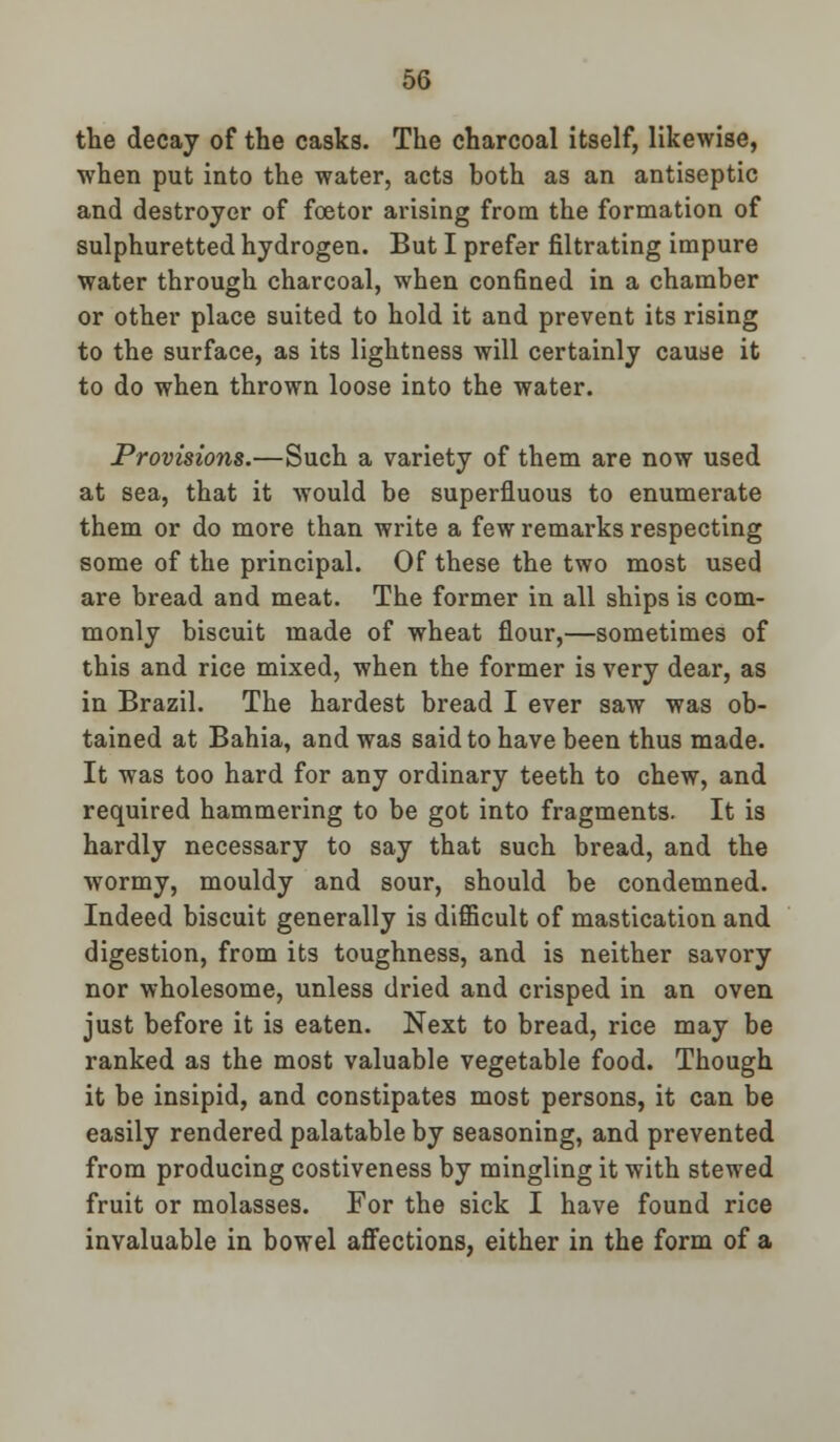 the decay of the casks. The charcoal itself, likewise, when put into the water, acts both as an antiseptic and destroyer of foetor arising from the formation of sulphuretted hydrogen. But I prefer filtrating impure water through charcoal, when confined in a chamber or other place suited to hold it and prevent its rising to the surface, as its lightness will certainly cause it to do when thrown loose into the water. Provisions.—Such a variety of them are now used at sea, that it would be superfluous to enumerate them or do more than write a few remarks respecting some of the principal. Of these the two most used are bread and meat. The former in all ships is com- monly biscuit made of wheat flour,—sometimes of this and rice mixed, when the former is very dear, as in Brazil. The hardest bread I ever saw was ob- tained at Bahia, and was said to have been thus made. It was too hard for any ordinary teeth to chew, and required hammering to be got into fragments. It is hardly necessary to say that such bread, and the wormy, mouldy and sour, should be condemned. Indeed biscuit generally is difficult of mastication and digestion, from its toughness, and is neither savory nor wholesome, unless dried and crisped in an oven just before it is eaten. Next to bread, rice may be ranked as the most valuable vegetable food. Though it be insipid, and constipates most persons, it can be easily rendered palatable by seasoning, and prevented from producing costiveness by mingling it with stewed fruit or molasses. For the sick I have found rice invaluable in bowel affections, either in the form of a
