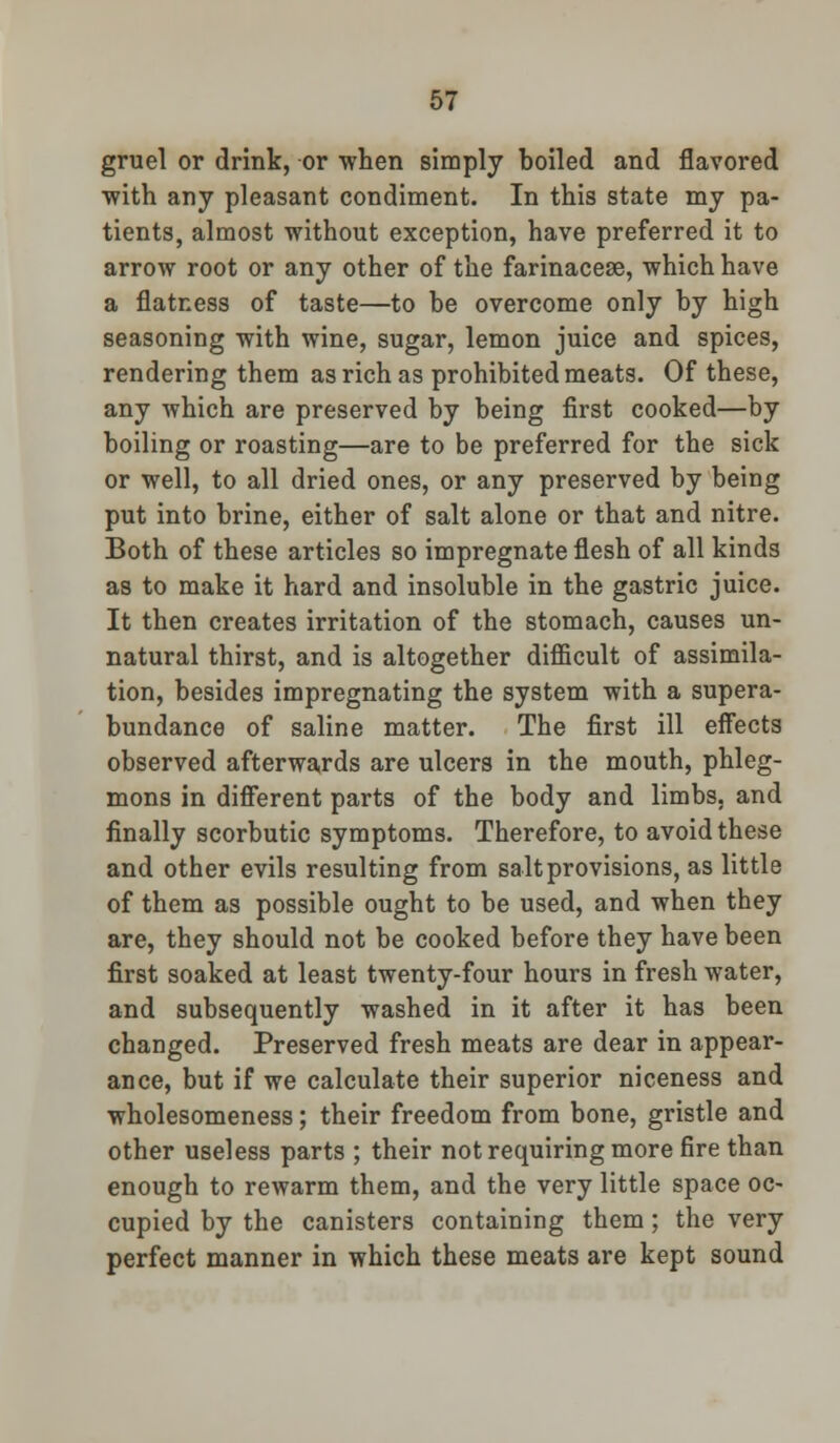 gruel or drink, or when simply boiled and flavored with any pleasant condiment. In this state my pa- tients, almost without exception, have preferred it to arrow root or any other of the farinacese, which have a flatness of taste—to be overcome only by high seasoning with wine, sugar, lemon juice and spices, rendering them as rich as prohibited meats. Of these, any which are preserved by being first cooked—by boiling or roasting—are to be preferred for the sick or well, to all dried ones, or any preserved by being put into brine, either of salt alone or that and nitre. Both of these articles so impregnate flesh of all kinds as to make it hard and insoluble in the gastric juice. It then creates irritation of the stomach, causes un- natural thirst, and is altogether difficult of assimila- tion, besides impregnating the system with a supera- bundance of saline matter. The first ill effects observed afterwards are ulcers in the mouth, phleg- mons in different parts of the body and limbs, and finally scorbutic symptoms. Therefore, to avoid these and other evils resulting from salt provisions, as little of them as possible ought to be used, and when they are, they should not be cooked before they have been first soaked at least twenty-four hours in fresh water, and subsequently washed in it after it has been changed. Preserved fresh meats are dear in appear- ance, but if we calculate their superior niceness and wholesomeness; their freedom from bone, gristle and other useless parts ; their not requiring more fire than enough to rewarm them, and the very little space oc- cupied by the canisters containing them; the very perfect manner in which these meats are kept sound