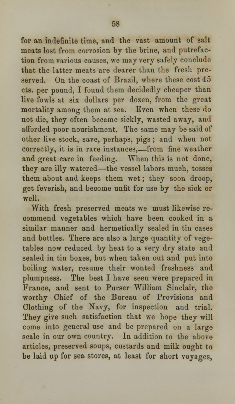 for an indefinite time, and the vast amount of salt meats lost from corrosion by the brine, and putrefac- tion from various causes, we may very safely conclude that the latter meats are dearer than the fresh pre- served. On the coast of Brazil, where these cost 45 cts. per pound, I found them decidedly cheaper than live fowls at six dollars per dozen, from the great mortality among them at sea. Even when these do not die, they often became sickly, wasted away, and afforded poor nourishment. The same may be said of other live stock, save, perhaps, pigs ; and when not correctly, it is in rare instances,—from fine weather and great care in feeding. When this is not done, they are illy watered—the vessel labors much, tosses them about and keeps them wet; they soon droop, get feverish, and become unfit for use by the sick or well. With fresh preserved meats we must likewise re- commend vegetables which have been cooked in a similar manner and hermetically sealed in tin cases and bottles. There are also a large quantity of vege- tables now reduced by heat to a very dry state and sealed in tin boxes, but when taken out and put into boiling water, resume their wonted freshness and plumpness. The best I have seen were prepared in France, and sent to Purser William Sinclair, the worthy Chief of the Bureau of Provisions and Clothing of the Navy, for inspection and trial. They give such satisfaction that we hope they will come into general use and be prepared on a large scale in our own country. In addition to the above articles, preserved soups, custards and milk ought to be laid up for sea stores, at least for short voyages,
