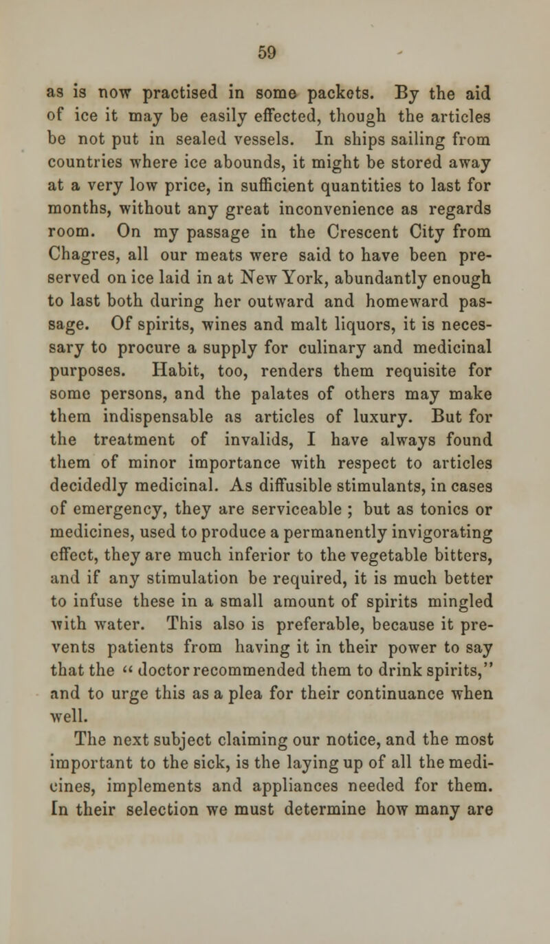 as is now practised in some packets. By the aid of ice it may be easily effected, though the articles be not put in sealed vessels. In ships sailing from countries where ice abounds, it might be stored away at a very low price, in sufficient quantities to last for months, without any great inconvenience as regards room. On my passage in the Crescent City from Chagres, all our meats were said to have been pre- served on ice laid in at New York, abundantly enough to last both during her outward and homeward pas- sage. Of spirits, wines and malt liquors, it is neces- sary to procure a supply for culinary and medicinal purposes. Habit, too, renders them requisite for some persons, and the palates of others may make them indispensable as articles of luxury. But for the treatment of invalids, I have always found them of minor importance with respect to articles decidedly medicinal. As diffusible stimulants, in cases of emergency, they are serviceable ; but as tonics or medicines, used to produce a permanently invigorating effect, they are much inferior to the vegetable bitters, and if any stimulation be required, it is much better to infuse these in a small amount of spirits mingled with water. This also is preferable, because it pre- vents patients from having it in their power to say that the  doctor recommended them to drink spirits, and to urge this as a plea for their continuance when well. The next subject claiming our notice, and the most important to the sick, is the laying up of all the medi- cines, implements and appliances needed for them. [n their selection we must determine how many are
