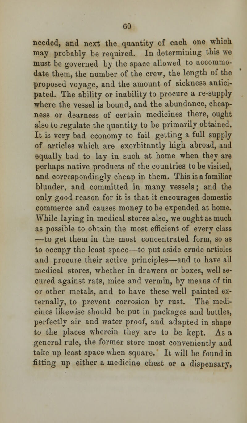needed, and next the quantity of each one which may probably be required. In determining this we must be governed by the space allowed to accommo- date them, the number of the crew, the length of the proposed voyage, and the amount of sickness antici- pated. The ability or inability to procure a re-supply where the vessel is bound, and the abundance, cheap- ness or dearness of certain medicines there, ought also to regulate the quantity to be primarily obtained. It is very bad economy to fail getting a full supply of articles which are exorbitantly high abroad, and equally bad to lay in such at home when they are perhaps native products of the countries to be visited, and correspondingly cheap in them. This is a familiar blunder, and committed in many vessels; and the only good reason for it is that it encourages domestic commerce and causes money to be expended at home. While laying in medical stores also, we ought as much as possible to obtain the most efficient of every class —to get them in the most concentrated form, so as to occupy the least space—to put aside crude articles and procure their active principles—and to have all medical stores, whether in drawers or boxes, well se- cured against rats, mice and vermin, by means of tin or other metals, and to have these well painted ex- ternally, to prevent corrosion by rust. The medi- cines likewise should be put in packages and bottles, perfectly air and water proof, and adapted in shape to the places wherein they are to be kept. As a general rule, the former store most conveniently and take up least space when square. It will be found in fitting up either a medicine chest or a dispensary,